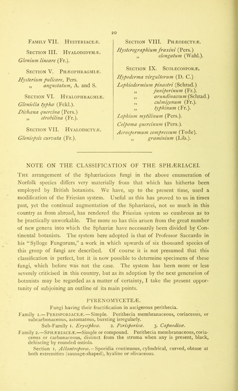Family VII. Hysteriace^e. Section III. Hyalodidym^e. Glotiium lineare (Fr.). Section V. Pkleophragmi^e. Hysterium pulicare, Pers. „ angustatum, A. and S. Section VI. Hyalophragmi^e. Gloniella typhcz (Fckl.). Dichcena quercina (Pers.) „ strobilvia (Fr.). Section VII. HYALODicTYiE. Gloniopsis curvcita (Fr.). Section VIII. Ph^eodicty^e. Hysterographium fraxini (Pers.) „ elongatum (Wahl.). Section IX. Scolecospor^e. Hypoderma virgultorum (D. C.) Lophiodermium pinastri (Schrad.) „ juniperinum (Fr.). ,, anindinaceum (Schrad.) ,, culmigenum (Fr.). ,, typhinum (Fr.). Lophium mytilinum (Pers.). Colpoma quercinum (Pers.). Acrospermum compressum (Tode). ,, graminium (Lib.). NOTE ON THE CLASSIFICATION OF THE SPH^ERIACEI. The arrangement of the Sphseriacious fungi in the above enumeration of Norfolk species differs very materially from that which has hitherto been employed by British botanists. We have, up to the present time, used a modification of the Friesian system. Useful as this has proved to us in times past, yet the continual augmentation of the Sphaeriacei, not so much in this country as from abroad, has rendered the Friesian system so cumbrous as to be practically unworkable. The more so has this arisen from the great number of new genera into which the Sphserise have necessarily been divided by Con- tinental botanists. The system here adopted is that of Professor Saccardo in his “Sylloge Fungorum,” a work in which upwards of six thousand species of this group of fungi are described. Of course it is not presumed that this classification is perfect, but it is now possible to determine specimens of these fungi, which before was not the case. The system has been more or less severely criticised in this country, but as its adoption by the next generation of botanists may be regarded as a matter of certainty, I take the present oppor- tunity of subjoining an outline of its main points. P YRENOMYCETEAL Fungi having their fructification in ascigerous perithecia. Family i.— Perisporiace^e. — Simple. Perithecia membranaceous, coriaceous, or subcarbonaceous, astomatous, bursting irregularly. Sub-Family i. Erysiphece. 2. Perisporiece. 3. CapnodiecE. Family 2.—SPHiERlACE^E.—Simple or compound. Perithecia membranaceous, coria- ceous or carbonaceous, distinct from the stroma when any is present, black, dehiscing by rounded ostiola. Section 1. Allantosporce. — Sporidia continuous, cylindrical, curved, obtuse at both extremities (sausage-shaped), hyaline or olivaceous.
