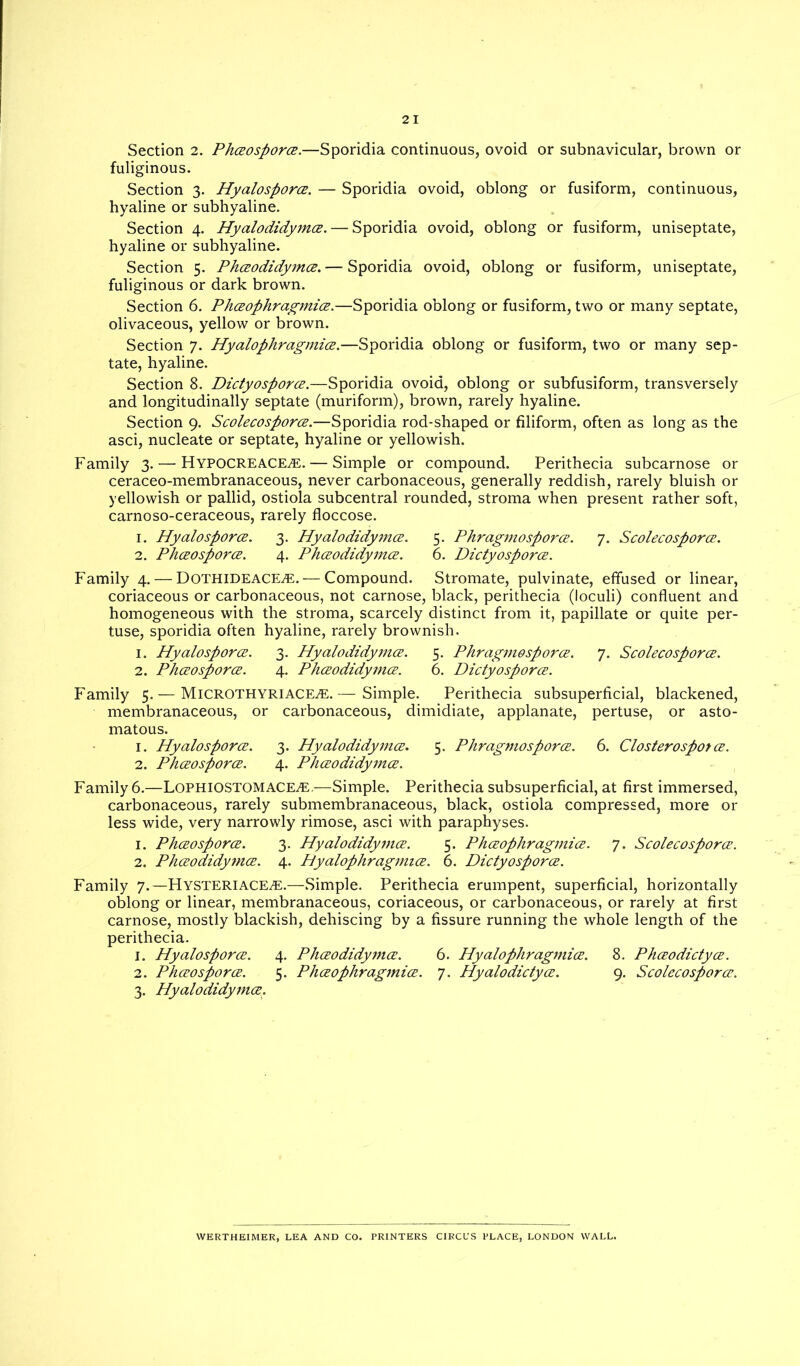 Section 2. Phceosporce.—Sporidia continuous, ovoid or subnavicular, brown or fuliginous. Section 3. Hyalosporce. — Sporidia ovoid, oblong or fusiform, continuous, hyaline or subhyaline. Section 4. Hyalodidymce.— Sporidia ovoid, oblong or fusiform, uniseptate, hyaline or subhyaline. Section 5. Phceodidymce. — Sporidia ovoid, oblong or fusiform, uniseptate, fuliginous or dark brown. Section 6. Phceophragmice.—Sporidia oblong or fusiform, two or many septate, olivaceous, yellow or brown. Section 7. Hyalophragmice.—Sporidia oblong or fusiform, two or many sep- tate, hyaline. Section 8. Dictyosporce.—Sporidia ovoid, oblong or subfusiform, transversely and longitudinally septate (muriform), brown, rarely hyaline. Section 9. Scolecosporce.—Sporidia rod-shaped or filiform, often as long as the asci, nucleate or septate, hyaline or yellowish. Family 3. — HYPOCREACE.E.— Simple or compound. Perithecia subcarnose or ceraceo-membranaceous, never carbonaceous, generally reddish, rarely bluish or yellowish or pallid, ostiola subcentral rounded, stroma when present rather soft, carnoso-ceraceous, rarely floccose. 1. Hyalosporce. 3. Hyalodidymce. 5. Phragmosporce. 7. Scolecosporce. 2. Phceosporce. 4. Phceodidymce. 6. Dictyosporce. Family 4. — Dothideace^E.— Compound. Stromate, pulvinate, effused or linear, coriaceous or carbonaceous, not carnose, black, perithecia (loculi) confluent and homogeneous with the stroma, scarcely distinct from it, papillate or quite per- tuse, sporidia often hyaline, rarely brownish. 1. Hyalosporce. 3. Hyalodidymce. 5. Phragmosporce. 7. Scolecosporce. 2. Phceosporce. 4. Phceodidymce. 6. Dictyosporce. Family 5. — Microthyriace^e. Simple. Perithecia subsuperficial, blackened, membranaceous, or carbonaceous, dimidiate, applanate, pertuse, or asto- matous. 1. Hyalosporce. 3. Hyalodidymce. 5. Phragmosporce. 6. Closterosporce. 2. Phceosporce. 4. Phceodidymce. Family 6.—Lophiostomace^e.—Simple. Perithecia subsuperficial, at first immersed, carbonaceous, rarely submembranaceous, black, ostiola compressed, more or less wide, very narrowly rimose, asci with paraphyses. 1. Phceosporce. 3. Hyalodidymce. 5. Phceophragmice. 7. Scolecosporce. 2. Phceodidy?nce. 4. Hyalophragmice. 6. Dictyosporce. Family 7.—Hysteriace^e.—Simple. Perithecia erumpent, superficial, horizontally oblong or linear, membranaceous, coriaceous, or carbonaceous, or rarely at first carnose, mostly blackish, dehiscing by a fissure running the whole length of the perithecia. 1. Hyalosporce. 4. Phceodidymce. 6. Hyalophragmice. 8. Phceodictyee. 2. Phceosporce. 5. Phceophragmice. 7. Hyalodictyce. 9. Scolecosporce. 3. Hyalodidymce. WERTHEIMER, LEA AND CO. PRINTERS CIRCUS PLACE, LONDON WALL.