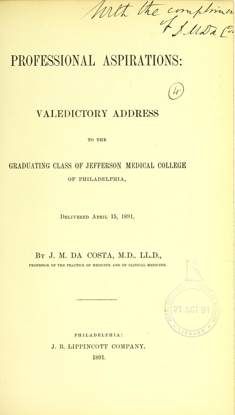 PROFESSIONAL ASPIRATIONS VALEDICTORY ADDRESS TO THE GRADUATING CLASS OF JEFFERSON MEDICAL COLLEGE OF PHILADELPHIA, Delivered April 15, 1891, By J. M. da costa, M.D., LL.D., PROFESSOR OF THE PRACTICE OP MEDICINE AND OP CLINICAL MEDICINE. PHILADELPHIA: J. B. LIPPmCOTT COMPANY.