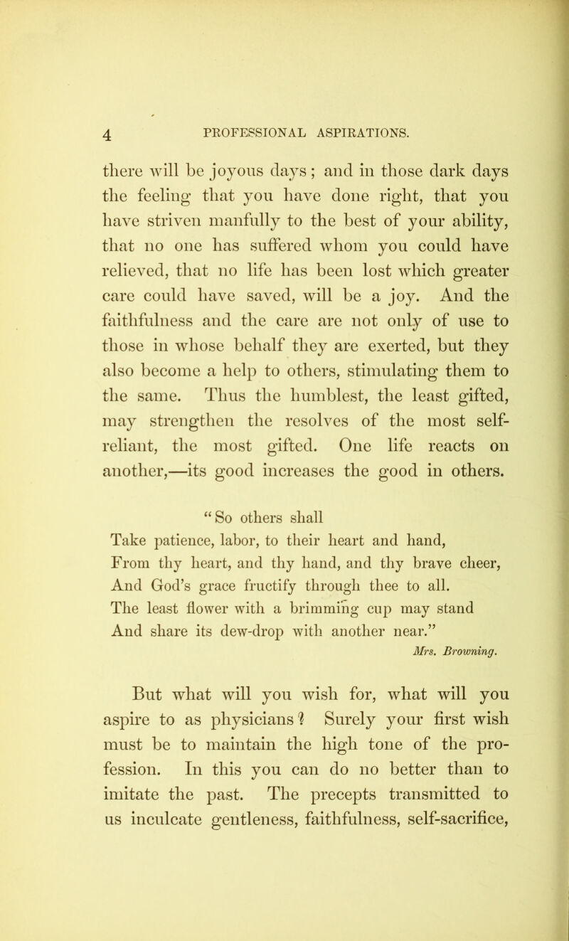 there will be joyous days; and in those dark days the feeling that yon have done right, that you have striven manfully to the best of your ability, that no one has suffered whom you could have relieved, that no life has been lost which greater care could have saved, will be a joy. And the faithfulness and the care are not only of use to those in whose behalf they are exerted, but they also become a help to others, stimulating them to the same. Thus the humblest, the least gifted, may strengthen the resolves of the most self- reliant, the most gifted. One life reacts on another,—its good increases the good in others. ‘‘So others shall Take patience, labor, to their heart and hand. From thy heart, and thy hand, and thy brave cheer. And God’s grace fructify through thee to all. The least flower with a brimming cup may stand And share its dew-drop with another near.” Mrs. Browning. But what will you wish for, what will you aspire to as physicians'? Surely your first wish must be to maintain the high tone of the pro- fession. In this you can do no better than to imitate the past. The precepts transmitted to us inculcate gentleness, faithfulness, self-sacrifice.