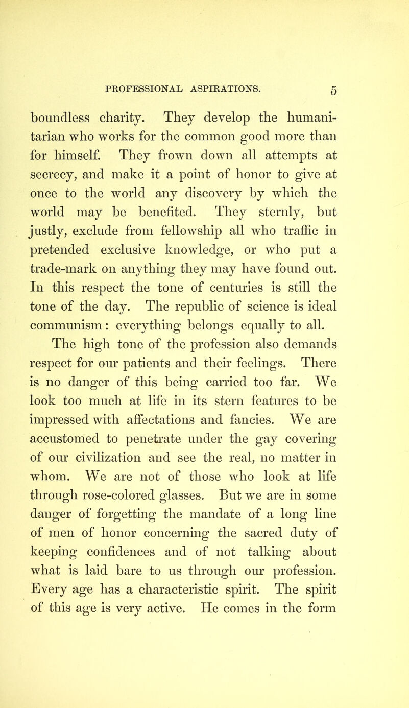 boundless charity. They develop the humani- tarian who works for the common good more than for himself. They frown down all attempts at secrecy, and make it a point of honor to give at once to the world any discovery by which the world may be benefited. They sternly, but justly, exclude from fellowship all who traffic in pretended exclusive knowledge, or who put a trade-mark on anything they may have found out. In this respect the tone of centuries is still the tone of the day. The republic of science is ideal communism: everything belongs equally to all. The high tone of the profession also demands respect for our patients and their feelings. There is no danger of this being carried too far. We look too much at life in its stern features to be impressed with affectations and fancies. We are accustomed to penetrate under the gay covering of our civilization and see the real, no matter in whom. We are not of those who look at life through rose-colored glasses. But we are in some danger of forgetting the mandate of a long line of men of honor concerning the sacred duty of keeping confidences and of not talking about what is laid bare to us through our profession. Every age has a characteristic spirit. The spirit of this age is very active. He comes in the form