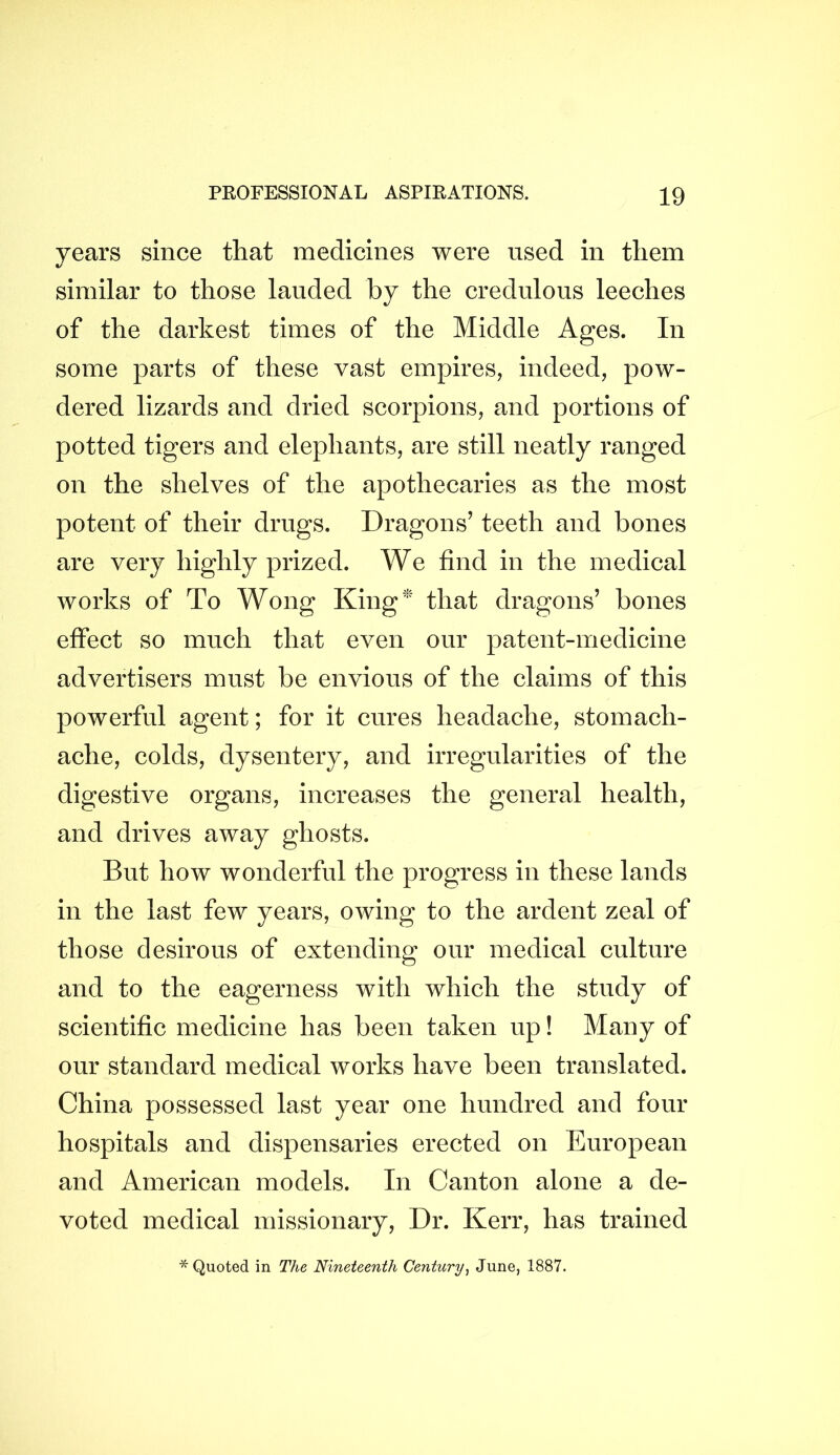 years since that medicines were used in them similar to those lauded by the credulous leeches of the darkest times of the Middle Ages. In some parts of these vast empires, indeed, pow- dered lizards and dried scorpions, and portions of potted tigers and elephants, are still neatly ranged on the shelves of the apothecaries as the most potent of their drugs. Dragons’ teeth and bones are very highly prized. We find in the medical works of To Wong King^ that dragons’ bones effect so much that even our patent-medicine advertisers must be envious of the claims of this powerful agent; for it cures headache, stomach- ache, colds, dysentery, and irregularities of the digestive organs, increases the general health, and drives away ghosts. But how wonderful the progress in these lands in the last few years, owing to the ardent zeal of those desirous of extending our medical culture and to the eagerness with which the study of scientific medicine has been taken up! Many of our standard medical works have been translated. China possessed last year one hundred and four hospitals and dispensaries erected on European and American models. In Canton alone a de- voted medical missionary. Dr. Kerr, has trained * Quoted in The Nineteenth Century^ June, 1887.