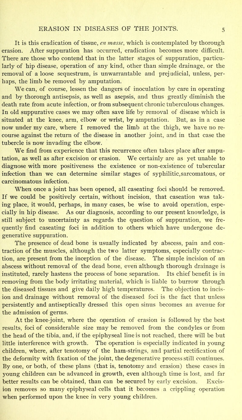 It is this eradication of tissue, en masse, which is contemplated by thorough erasion. After suppuration has occurred, eradication becomes more difficult. There are those who contend that in the latter stages of suppuration, particu- larly of hip disease, operation of any kind, other than simple drainage, or the removal of a loose sequestrum, is unwarrantable and prejudicial, unless, per- haps, the limb be removed by amputation. We can, of course, lessen the dangers of inoculation by care in operating and by thorough antisepsis, as well as asepsis, and thus greatly diminish the death rate from acute infection, or from subsequent chronic tuberculous changes. In old suppurative cases we may often save life by removal of disease which is situated at the knee, arm, elbow or wrist, by amputation. But, as in a case now under my care, where I removed the limb at the thigh, we have no re- course against the return of the disease in another joint, and in that case the tubercle is now invading the elbow. We find from experience that this recurrence often takes place after ampu- tation, as well as after excision or erasion. We certainly are as yet unable to diagnose with more positiveness the existence or non-existence of tubercular infection than we can determine similar stages of syphilitic,sarcomatous, or carcinomatous infection. When once a joint has been opened, all caseating foci should be removed. If we could be positively certain, without incision, that caseation was tak- ing place, it would, perhaps, in many cases, be wise to avoid operation, espe- cially in hip disease. As our diagnosis, according to our present knowledge, is still subject to uncertainty as regards the question of suppuration, we fre- quently find caseating foci in addition to others which have undergone de- generative suppuration. The presence of dead bone is usually indicated by abscess, pain and con- traction of the muscles, although the two latter symptoms, especially contrac- tion, are present from the inception of the disease. The simple incision of an abscess without removal of the dead bone, even although thorough drainage is instituted, rarely hastens the process of bone separation. Its chief benefit is in removing from the body irritating material, which is liable to burrow through the diseased tissues and give daily high temperatures. The objection to incis- ion and drainage without removal of the diseased foci is the fact that unless persistently and antiseptically dressed this open sinus becomes an avenue for the admission of germs. At the knee-joint, where the operation of erasion is followed b} the best results, foci of considerable size may be removed from the condyles or from the head of the tibia, and, if the epiphyseal line is not reached, there will be but little interference with growth. The operation is especially indicated in young children, where, after tenotomy of the ham-strings, and partial rectification of the deformity with fixation of the joint, the degenerative process still continues. By one, or both, of these plans (that is, tenotomy and erasion) these cases in young children can be advanced in growth, even although time is lost, and far better results can be obtained, than can be secured by early excision. Excis- ion removes so many epiphyseal cells that it becomes a crippling operation when performed upon the knee in very young children.