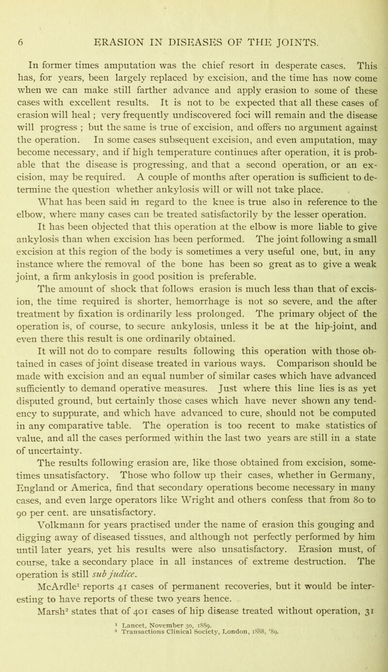 In former times amputation was the chief resort in desperate cases. This has, for years, been largely replaced by excision, and the time has now come when we can make still farther advance and apply erasion to some of these cases with excellent results. It is not to be expected that all these cases of erasion will heal; very frequently undiscovered foci will remain and the disease will progress ; but the same is true of excision, and offers no argument against the operation. In some cases subsequent excision, and even amputation, may become necessary, and if high temperature continues after operation, it is prob- able that the disease is progressing, and that a second operation, or an ex- cision, may be required. A couple of months after operation is sufficient to de- termine the question whether ankylosis will or will not take place. What has been said in regard to the knee is true also in reference to the elbow, where many cases can be treated satisfactorily by the lesser operation. It has been objected that this operation at the elbow is more liable to give ank^dosis than when excision has been performed. The joint following a small excision at this region of the body is sometimes a very useful one, but, in any instance where the* removal of the bone has been so great as to give a weak joint, a firm ankylosis in good position is preferable. The amount of shock that follows erasion is much less than that of excis- ion, the time required is shorter, hemorrhage is not so severe, and the after treatment by fixation is ordinarily less prolonged. The primary object of the operation is, of course, to secure ankylosis, unless it be at the hip-joint, and even there this result is one ordinarily obtained. It wdll not do to compare results following this operation with those ob- tained in cases of joint disease treated in various ways. Comparison should be made with excision and an equal number of similar cases which have advanced sufficiently to demand operative measures. Just where this line lies is as yet disputed ground, but certainly those cases which have never shown any tend- ency to suppurate, and which have advanced to cure, should not be computed in any comparative table. The operation is too recent to make statistics of value, and all the ca.ses performed within the last two years are still in a state of uncertainty. The results following erasion are, like those obtained from excision, some- times unsatisfactory. Those who follow up their cases, whether in Germany, England or America, find that secondary operations become necessary in many cases, and even large operators like Wright and others confess that from 8o to 90 per cent, are unsatisfactory. Volkmann for years practised under the name of erasion this gouging and digging away of diseased tissues, and although not perfectly performed by him until later years, yet his results were also unsatisfactory. Erasion must, of course, take a secondary place in all instances of extreme destruction. The operation is still subpidice. McArdle^ reports 41 cases of permanent recoveries, but it would be inter- esting to have reports of these two years hence. Marsh^ states that of 401 cases of hip disease treated without operation, 31 ‘ Lancet, November 30, 18S9. 2 Transactions Clinical Society, London, 1888, ’89.
