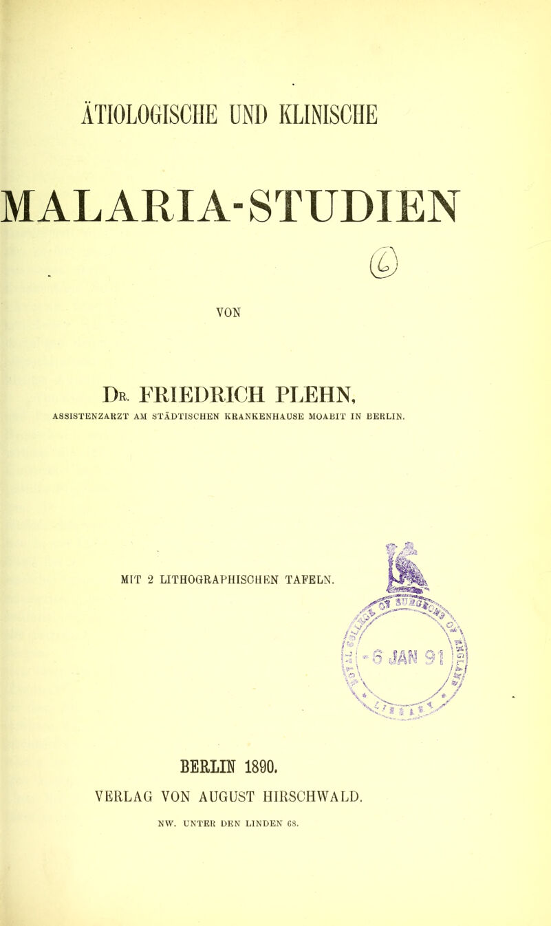 ÄTIOLOGISCHE ÜNI) KLINISCHE MALARIA- STUDIEN VON Dr FRIEDRICH PLEHN, ASSISTENZARZT AM STÄDTISCHEN KRANKENHAUSE MOABIT IN BERLIN. MIT 2 LITHOGRAPHISCH KN BERLIN 1890. VERLAG VON AUGUST HIRSCHWALD. NW. UNTER DEN LINDEN 68.