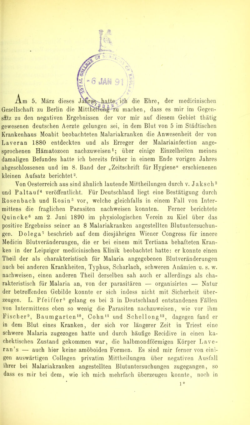 Gesellschaft zu Berlin die MitthelTung^^^-^^^ machen, dass es mir im Gegen- sätz zu den negativen Ergebnissen der vor mir auf diesem Gebiet thätig gewesenen deutschen Aerzte gelungen sei, in dem Blut von 5 im Städtischen Krankenhaus Moabit beobachteten Malariakranken die Anwesenheit der von Laveran 1880 entdeckten und als Erreger der Malariainfection ange- sprochenen Hämatozoen nachzuweisen über einige Einzelheiten meines damaligen Befundes hatte ich bereits früher in einem Ende vorigen Jahres abgeschlossenen und im 8. Band der „Zeitschrift für Hygiene“ erschienenen kleinen Aufsatz berichtet^. Von Oesterreich aus sind ähnlich lautende Mittheilungen durch v. Jaksch^ und Paltauf^ veröffentlicht. Für Deutschland liegt eine Bestätigung durch Rosenbach und Rosin^ vor, welche gleichfalls in einem Fall von Inter- mittens die fraglichen Parasiten nachweisen konnten. Ferner berichtete Quincke® am 2. Juni 1890 im physiologischen Verein zu Kiel über das positive Ergebniss seiner an 8 Malariakranken angestellten Blutuntersuchun- gen. Dolega'^ beschrieb auf dem diesjährigen Wiener Oongress für innere Medicin Blutveränderungen, die er bei einem mit Tertiana behafteten Kran- ken in der Leipziger rnedicinischen Klinik beobachtet hatte: er konnte einen Theil der als charakteristisch für Malaria angegebenen Blutveränderungen auch bei anderen Krankheiten, Typhus, Scharlach, schweren Anämien u. s. w. nachweisen, einen anderen Theil derselben sah auch er allerdings als cha- rakteristisch für Malaria an, von der parasitären — organisirten — Natur der betreffenden Gebilde konnte er sich indess nicht mit Sicherheit über- zeugen. L. Pfeiffer® gelang es bei 3 in Deutschland entstandenen Fällen von Intermittens eben so wenig die Parasiten nachzuweisen, wie vor ihm Fischer^, Baum garten Cohn^^ und Schellong^^, dagegen fand er in dem Blut eines Kranken, der sich vor längerer Zeit in Triest eine schwere Malaria zugezogen hatte und durch häufige Recidive in einen ka- chektischen Zustand gekommen war, die halbmondförmigen Körper Lave- ran’s — auch hier keine amöboiden Formen. Es sind mir ferner von eini- gen auswärtigen Collegen privatim Mittheilungen über negativen Ausfall ihrer bei Malariakranken angestellten Blutuntersuchungen zugegangen, so dass es mir bei dem, wie ich mich mehrfach überzeugen konnte, noch in 1