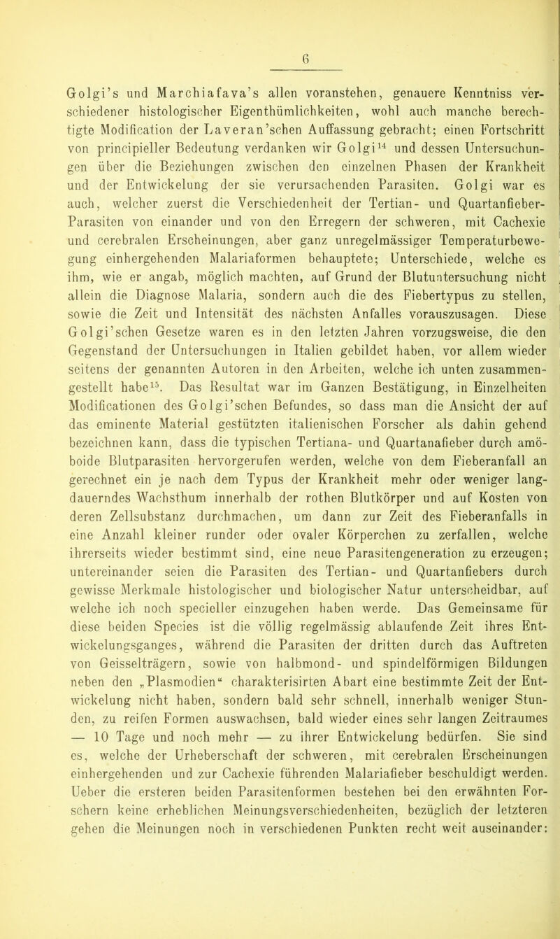 Golgi’s und Marchiafava’s allen voranstehen, genauere Kenntniss ver- schiedener histologischer Eigenthümlichkeiten, wohl auch manche berech- tigte Modification der Laveran’schen Auffassung gebracht; einen Fortschritt von principieller Bedeutung verdanken wir Golgi^^ und dessen Untersuchun- gen über die Beziehungen zwischen den einzelnen Phasen der Krankheit und der Entwickelung der sie verursachenden Parasiten. Golgi war es auch, welcher zuerst die Verschiedenheit der Tertian- und Quartanfieber- Parasiten von einander und von den Erregern der schweren, mit Oachexie und cerebralen Erscheinungen, aber ganz unregelmässiger Temperaturbewe- gung einhergehenden Malariaformen behauptete; Unterschiede, welche es ihm, wie er angab, möglich machten, auf Grund der Blutuntersuchung nicht allein die Diagnose Malaria, sondern auch die des Fiebertypus zu stellen, sowie die Zeit und Intensität des nächsten Anfalles vorauszusagen. Diese Golgi’sehen Gesetze waren es in den letzten Jahren vorzugsweise, die den Gegenstand der Untersuchungen in Italien gebildet haben, vor allem wieder seitens der genannten Autoren in den Arbeiten, welche ich unten zusammen- gestellt habe^^ Das Resultat war im Ganzen Bestätigung, in Einzelheiten Modificationen des Golgi’schen Befundes, so dass man die Ansicht der auf das eminente Material gestützten italienischen Forscher als dahin gehend bezeichnen kann, dass die typischen Tertiana- und Quartanafieber durch amö- boide Blutparasiten hervorgerufen werden, welche von dem Fieberanfall an gerechnet ein je nach dem Typus der Krankheit mehr oder weniger lang- dauerndes Wachsthum innerhalb der rothen Blutkörper und auf Kosten von deren Zellsubstanz durchmachen, um dann zur Zeit des Fieberanfalls in eine Anzahl kleiner runder oder ovaler Körperchen zu zerfallen, welche ihrerseits wieder bestimmt sind, eine neue Parasitengeneration zu erzeugen; untereinander seien die Parasiten des Tertian- und Quartanfiebers durch gewisse Merkmale histologischer und biologischer Natur unterscheidbar, auf welche ich noch specieller einzugehen haben werde. Das Gemeinsame für diese beiden Species ist die völlig regelmässig ablaufende Zeit ihres Ent- wickelungsganges, während die Parasiten der dritten durch das Auftreten von Geisselträgern, sowie von halbmond- und spindelförmigen Bildungen neben den „Plasmodien“ charakterisirten Abart eine bestimmte Zeit der Ent- wickelung nicht haben, sondern bald sehr schnell, innerhalb weniger Stun- den, zu reifen Formen auswachsen, bald wieder eines sehr langen Zeitraumes — 10 Tage und noch mehr — zu ihrer Entwickelung bedürfen. Sie sind es, welche der Urheberschaft der schweren, mit cerebralen Erscheinungen einhergehenden und zur Oachexie führenden Malariafieber beschuldigt werden. Ueber die ersteren beiden Parasitenformen bestehen bei den erwähnten For- schern keine erheblichen Meinungsverschiedenheiten, bezüglich der letzteren gehen die Meinungen noch in verschiedenen Punkten recht weit auseinander;