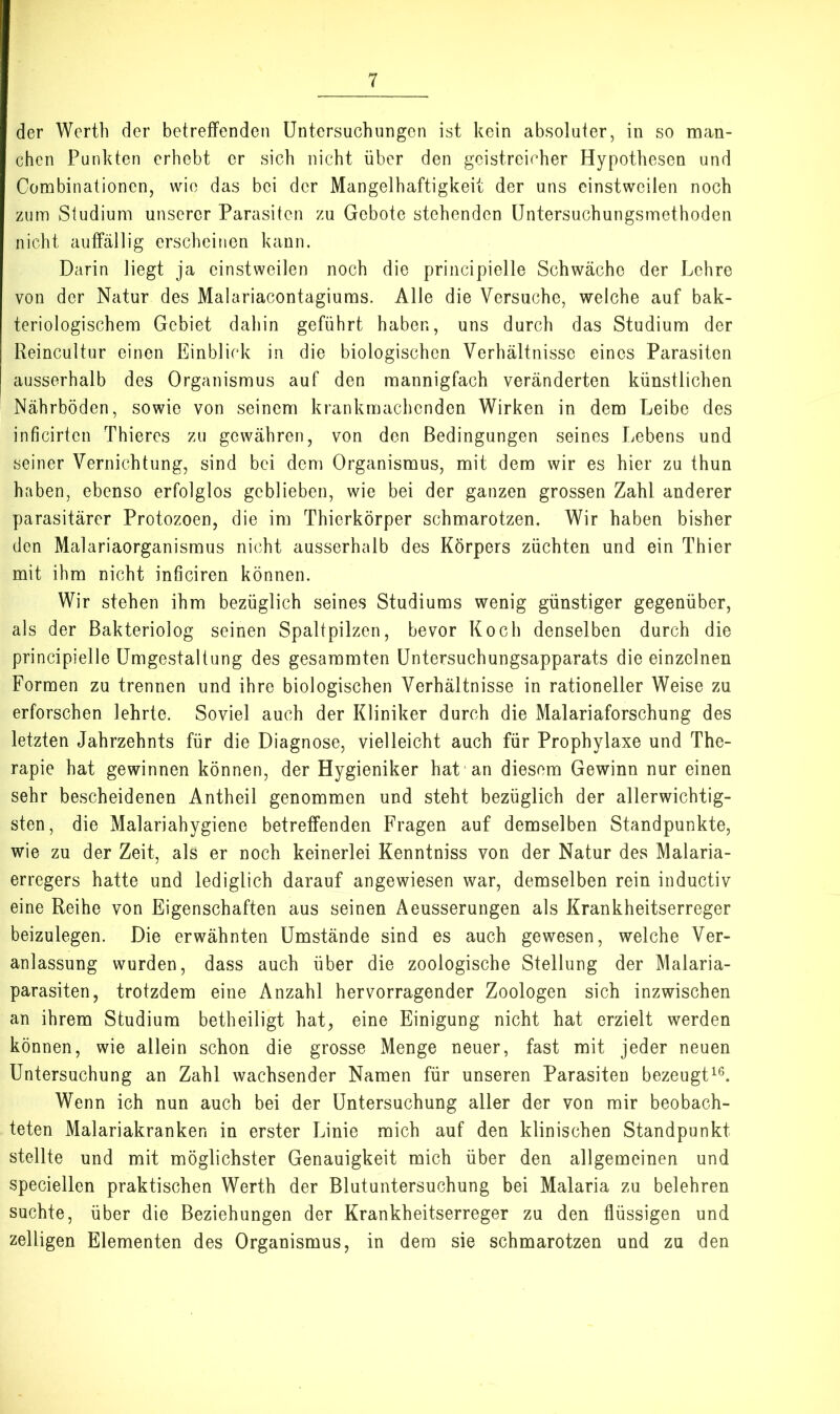 der Werth der betreffenden Untersuchungen ist kein absoluter, in so man- chen Punkten erhebt er sich nicht über den geistreicher Hypothesen und Combinationen, wie das bei der Mangelhaftigkeit der uns einstweilen noch zum Studium unserer Parasiten zu Gebote stehenden Untersuchungsmethoden nicht auffällig erscheinen kann. Darin liegt ja einstweilen noch die principielle Schwäche der Lehre von der Natur des Malariacontagiums. Alle die Versuche, welche auf bak- teriologischem Gebiet dahin geführt haben, uns durch das Studium der Reincultur einen Einblick in die biologischen Verhältnisse eines Parasiten ausserhalb des Organismus auf den mannigfach veränderten künstlichen Nährböden, sowie von seinem krankmachenden Wirken in dem Leibe des inficirten Thieres zu gewähren, von den Bedingungen seines Lebens und seiner Vernichtung, sind bei dem Organismus, mit dem wir es hier zu thun haben, ebenso erfolglos geblieben, wie bei der ganzen grossen Zahl anderer parasitärer Protozoen, die im Thierkörper schmarotzen. Wir haben bisher den Malariaorganismus nicht ausserhalb des Körpers züchten und ein Thier mit ihm nicht inficiren können. Wir stehen ihm bezüglich seines Studiums wenig günstiger gegenüber, als der Bakteriolog seinen Spaltpilzen, bevor Koch denselben durch die principielle Umgestaltung des gesammten Untersuchungsapparats die einzelnen Formen zu trennen und ihre biologischen Verhältnisse in rationeller Weise zu erforschen lehrte. Soviel auch der Kliniker durch die Malariaforschung des letzten Jahrzehnts für die Diagnose, vielleicht auch für Prophylaxe und The- rapie hat gewinnen können, der Hygieniker hat an diesem Gewinn nur einen sehr bescheidenen Antheil genommen und steht bezüglich der allerwichtig- sten, die Malariahygiene betreffenden Fragen auf demselben Standpunkte, wie zu der Zeit, als er noch keinerlei Kenntniss von der Natur des Malaria- erregers hatte und lediglich darauf angewiesen war, demselben rein inductiv eine Reihe von Eigenschaften aus seinen Äeusserungen als Krankheitserreger beizulegen. Die erwähnten Umstände sind es auch gewesen, welche Ver- anlassung wurden, dass auch über die zoologische Stellung der Malaria- parasiten, trotzdem eine Anzahl hervorragender Zoologen sich inzwischen an ihrem Studium betheiligt hat, eine Einigung nicht hat erzielt werden können, wie allein schon die grosse Menge neuer, fast mit jeder neuen Untersuchung an Zahl wachsender Namen für unseren Parasiten bezeugt^^. Wenn ich nun auch bei der Untersuchung aller der von mir beobach- teten Malariakranken in erster Linie mich auf den klinischen Standpunkt stellte und mit möglichster Genauigkeit mich über den allgemeinen und speciellen praktischen Werth der Blutuntersuchung bei Malaria zu belehren suchte, über die Beziehungen der Krankheitserreger zu den flüssigen und zelligen Elementen des Organismus, in dem sie schmarotzen und zu den