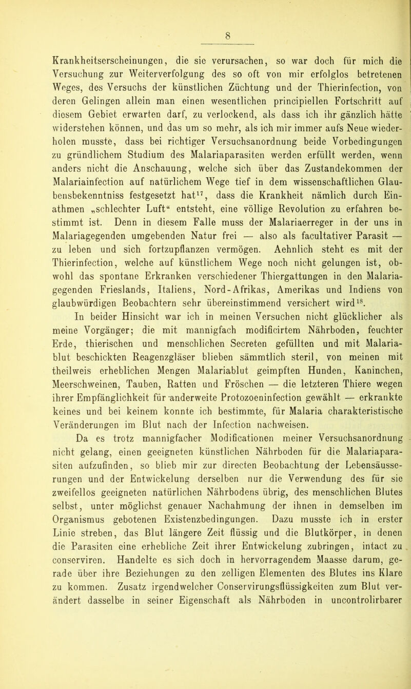 Krankheitserscheinungen, die sie verursachen, so war doch für mich die Versuchung zur Weiterverfolgung des so oft von mir erfolglos betretenen Weges, des Versuchs der künstlichen Züchtung und der Thierinfection, von deren Gelingen allein man einen wesentlichen principiellen Fortschritt auf diesem Gebiet erwarten darf, zu verlockend, als dass ich ihr gänzlich hätte widerstehen können, und das um so mehr, als ich mir immer aufs Neue wieder- holen musste, dass bei richtiger Versuchsanordnung beide Vorbedingungen zu gründlichem Studium des Malariaparasiten werden erfüllt werden, wenn anders nicht die Anschauung, welche sich über das Zustandekommen der Malariainfection auf natürlichem Wege tief in dem wissenschaftlichen Glau- bensbekenntniss festgesetzt hat^% dass die Krankheit nämlich durch Ein- athmen „schlechter Luft“ entsteht, eine völlige Revolution zu erfahren be- stimmt ist. Denn in diesem Falle muss der Malariaerreger in der uns in Malariagegenden umgebenden Natur frei — also als facultativer Parasit — zu leben und sich fortzupflanzen vermögen. Aehnlich steht es mit der Thierinfection, welche auf künstlichem Wege noch nicht gelungen ist, ob- wohl das spontane Erkranken verschiedener Thiergattungen in den Malaria- gegenden Frieslands, Italiens, Nord-Afrikas, Amerikas und Indiens von glaubwürdigen Beobachtern sehr übereinstimmend versichert wird^®. In beider Hinsicht war ich in meinen Versuchen nicht glücklicher als meine Vorgänger; die mit mannigfach modificirtem Nährboden, feuchter Erde, thierischen und menschlichen Secreten gefüllten und mit Malaria- blut beschickten Reagenzgläser blieben sämmtlich steril, von meinen mit theilweis erheblichen Mengen Malariablut geimpften Hunden, Kaninchen, Meerschweinen, Tauben, Ratten und Fröschen — die letzteren Thiere wegen ihrer Empfänglichkeit für anderweite Protozoeninfection gewählt — erkrankte keines und bei keinem konnte ich bestimmte, für Malaria charakteristische Veränderungen im Blut nach der Infection nachweisen. Da es trotz mannigfacher Modificationen meiner Versuchsanordnung nicht gelang, einen geeigneten künstlichen Nährboden für die Malariapara- siten aufzufinden, so blieb mir zur directen Beobachtung der Lebensäusse- rungen und der Entwickelung derselben nur die Verwendung des für sie zweifellos geeigneten natürlichen Nährbodens übrig, des menschlichen Blutes selbst, unter möglichst genauer Nachahmung der ihnen in demselben im Organismus gebotenen Existenzbedingungen. Dazu musste ich in erster Linie streben, das Blut längere Zeit flüssig und die Blutkörper, in denen die Parasiten eine erhebliche Zeit ihrer Entwickelung zubringen, intact zu conserviren. Handelte es sich doch in hervorragendem Maasse darum, ge- rade über ihre Beziehungen zu den zeitigen Elementen des Blutes ins Klare zu kommen. Zusatz irgendwelcher Conservirungsflüssigkeiten zum Blut ver- ändert dasselbe in seiner Eigenschaft als Nährboden in uncontrolirbarer