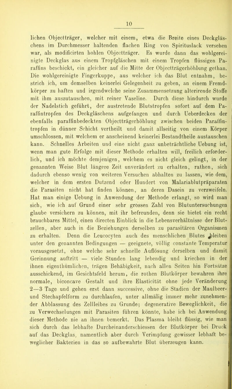 liehen Objectträger, welcher mit einem, etwa die Breite eines Deckgläs- chens im Durchmesser haltenden flachen Ring von Spirituslack versehen war, als modificirten hohlen Objectträger. Es wurde dann das wohlgerei- nigte Deckglas aus einem Tropfgläschen mit einem Tropfen flüssigen Pa- raffins beschickt, ein gleicher auf die Mitte der Objectträgerhöhlung gethan. Die wohlgereinigte Fingerkuppe, aus welcher ich das Blut entnahm, be- strich ich, um demselben keinerlei Gelegenheit zu geben, an einem Fremd- körper zu haften und irgendwelche seine Zusammensetzung alterircnde Stoffe mit ihm auszutauschen, mit reiner Vaseline. Durch diese hindurch wurde der Nadelstich geführt, der austretende Blutstropfen sofort auf dem Pa- raffintropfen des Deckgläschens aufgefangen und durch Ueberdecken der ^ ebenfalls paraffinbedeckten Objectträgerhöhlung zwischen beiden Paraffin- | tropfen in dünner Schicht vertheilt und damit allseitig von einem Körper j umschlossen, mit welchem er anscheinend keinerlei Bestandtheile austauschen j kann. Schnelles Arbeiten und eine nicht ganz unbeträchtliche Uebung ist, wenn man gute Erfolge mit dieser Methode erhalten will, freilich erforder- lich, und ich möchte demjenigen, welchem es nicht gleich gelingt, in der genannten Weise Blut längere Zeit unverändert zu erhalten, rathen, sich j dadurch ebenso wenig von weiteren Versuchen abhalten zu lassen, wie dem, ! welcher in dem ersten Dutzend oder Hundert von Malariablutpräparaten i die Parasiten nicht hat finden können, an deren Dasein zu verzweifeln. Hat man einige Uebung in Anwendung der Methode erlangt, so wird man i sich, wie ich auf Grund einer sehr grossen Zahl von Blutuntersuchungen i glaube versichern zu können, mit ihr befreunden, denn sie bietet ein recht j brauchbares Mittel, einen directen Einblick in die Lebensverhältnisse der Blut- ^ zellen, aber auch in die Beziehungen derselben zu parasitären Organismen zu erhalten. Denn die Leucocyten auch des menschlichen Blutes jDleiben unter den genannten Bedingungen — geeignete, völlig constante Temperatur vorausgesetzt, ohne welche sehr schnelle Auflösung derselben und damit Gerinnung auftritt — viele Stunden lang lebendig und kriechen in der I ihnen eigenthümlichen, trägen Behäbigkeit, nach allen Seiten hin Fortsätze ausschickend, im Gesichtsfeld herum, die rothen Blutkörper bewahren ihre ; normale, biconcave Gestalt und ihre Elasticität ohne jede Veränderung : 2—3 Tage und gehen erst dann successive, ohne die Stadien der Maulbeer- I und Stechapfelform zu durchlaufen, unter allmälig immer mehr zunehmen- der Abblassung des Zellleibes zu Grunde; degenerative Beweglichkeit, die i zu Verwechselungen mit Parasiten führen könnte, habe ich bei Anwendung dieser Methode nie an ihnen bemerkt. Das Plasma bleibt flüssig, wie man ! sich durch das lebhafte Durcheinanderschiessen der ßlutkörper bei Druck ! auf das Deckglas, namentlich aber durch Verimpfung gewisser lebhaft be- weglicher Bakterien in das so aufbewahrte Blut überzeugen kann.