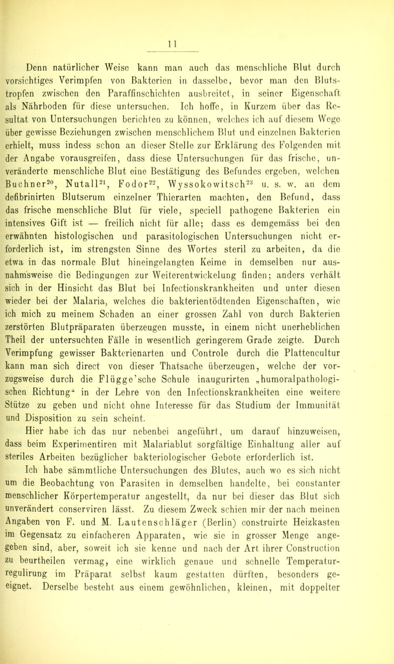 Denn natürlicher Weise kann man auch das menschliche Blut durch vorsichtiges Verimpfen von Bakterien in dasselbe, bevor man den Bluts- tropfen zwischen den Paraffinschichten ausbreitet, in seiner Eigenschaft als Nährboden für diese untersuchen. Ich hoffe, in Kurzem über das Re- sultat von Untersuchungen berichten zu können, welches ich auf diesem Wege über gewisse Beziehungen zwischen menschlichem Blut und einzelnen Bakterien erhielt, muss indess schon an dieser Stelle zur Erklärung des Folgenden mit der Angabe vorausgreifen, dass diese Untersuchungen für das frische, un- veränderte menschliche Blut eine Bestätigung des Befundes ergeben, welchen Büchner^®, NutalP^, Fodor^^^ Wyssokowitsch^'^ u. s. w. an dem defibrinirten Blutserum einzelner Thierarten machten, den Befund, dass das frische menschliche Blut für viele, speciell pathogene Bakterien ein intensives Gift ist — freilich nicht für alle; dass es demgemäss bei den erwähnten histologischen und parasitologischen Untersuchungen nicht er- forderlich ist, im strengsten Sinne des Wortes steril zu arbeiten, da die etwa in das normale Blut hineingelangten Keime in demselben nur aus- nahmsweise die Bedingungen zur Weiterentwickelung finden; anders verhält sich in der Hinsicht das Blut bei Infectionskrankheiten und unter diesen wieder bei der Malaria, welches die bakterientödtenden Eigenschaften, wie ich mich zu meinem Schaden an einer grossen Zahl von durch Bakterien zerstörten Blutpräparaten überzeugen musste, in einem nicht unerheblichen Theil der untersuchten Fälle in wesentlich geringerem Grade zeigte. Durch Verimpfung gewisser Baktcrienarten und Controle durch die Plattencultur kann man sich direct von dieser Thatsache überzeugen, welche der vor- zugsweise durch die Flügge’sehe Schule inaugurirten „humoralpathologi- schen Richtung“ in der Lehre von den Infectionskrankheiten eine weitere Stütze zu geben und nicht ohne Interesse für das Studium der Immunität und Disposition zu sein scheint. Hier habe ich das nur nebenbei angeführt, um darauf hinzuweisen, dass beim Experimentiren mit Malariablut sorgfältige Einhaltung aller auf steriles Arbeiten bezüglicher bakteriologischer Gebote erforderlich ist. Ich habe sämmtliche Untersuchungen des Blutes, auch wo es sich nicht um die Beobachtung von Parasiten in demselben handelte, bei constanter menschlicher Körpertemperatur angestellt, da nur bei dieser das Blut sich unverändert conserviren lässt. Zu diesem Zweck schien mir der nach meinen Angaben von F. und M. Lautenschläger (Berlin) construirte Heizkasten im Gegensatz zu einfacheren Apparaten, wie sie in grosser Menge ange- geben sind, aber, soweit ich sie kenne und nach der Art ihrer Construction zu beurtheilen vermag, eine wirklich genaue und schnelle Temperatur- regulirung im Präparat selbst kaum gestatten dürften, besonders ge- eignet. Derselbe besteht aus einem gewöhnlichen, kleinen, mit doppelter