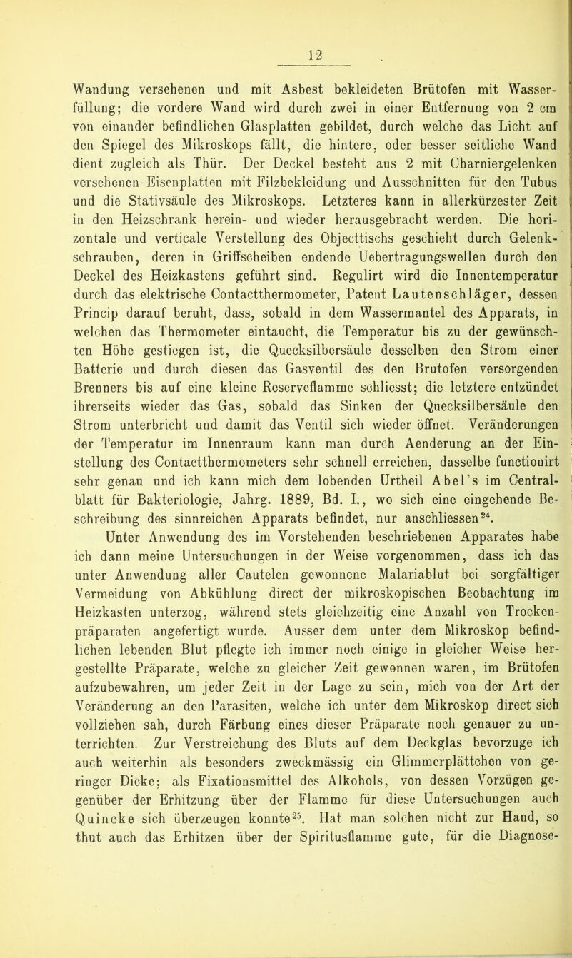 Wandung versehenen und mit Asbest bekleideten Brütofen mit Wasser- ; Füllung; die vordere Wand wird durch zwei in einer Entfernung von 2 cm i von einander befindlichen Glasplatten gebildet, durch welche das Licht auf j den Spiegel des Mikroskops fällt, die hintere, oder besser seitliche Wand j dient zugleich als Thür. Der Deckel besteht aus 2 mit Charniergelenken li versehenen Eisenplatten mit Filzbekleidung und Ausschnitten für den Tubus |i und die Stativsäule des Mikroskops. Letzteres kann in allerkürzester Zeit j in den Heizschrank herein- und wieder herausgebracht werden. Die hori- i zontale und verticale Verstellung des Objecttischs geschieht durch Gelenk- i schrauben, deren in Griffscheiben endende üebertragungswellen durch den j Deckel des Heizkastens geführt sind. Regulirt wird die Innentemperatur | durch das elektrische Contactthermometer, Patent Lautenschläger, dessen i Princip darauf beruht, dass, sobald in dem Wassermantel des Apparats, in | welchen das Thermometer eintaucht, die Temperatur bis zu der gewünsch- ' ten Höhe gestiegen ist, die Quecksilbersäule desselben den Strom einer | Batterie und durch diesen das Gasventil des den Brutofen versorgenden Brenners bis auf eine kleine Reserveflamme schliesst; die letztere entzündet | ihrerseits wieder das Gas, sobald das Sinken der Quecksilbersäule den j Strom unterbricht und damit das Ventil sich wieder öffnet. Veränderungen der Temperatur im Innenraum kann man durch Aenderung an der Ein- stellung des Contactthermometers sehr schnell erreichen, dasselbe functionirt sehr genau und ich kann mich dem lobenden ürtheil Abel’s im Central- blatt für Bakteriologie, Jahrg. 1889, Bd. L, wo sich eine eingehende Be- schreibung des sinnreichen Apparats befindet, nur anschliessen^^. Unter Anwendung des im Vorstehenden beschriebenen Apparates habe ich dann meine Untersuchungen in der Weise vorgenommen, dass ich das unter Anwendung aller Cautelen gewonnene Malariablut bei sorgfältiger Vermeidung von Abkühlung direct der mikroskopischen Beobachtung im Heizkasten unterzog, während stets gleichzeitig eine Anzahl von Trocken- präparaten angefertigt wurde. Ausser dem unter dem Mikroskop befind- lichen lebenden Blut pflegte ich immer noch einige in gleicher Weise her- gestellte Präparate, welche zu gleicher Zeit gewonnen waren, im Brütofen aufzubewahren, um jeder Zeit in der Lage zu sein, mich von der Art der Veränderung an den Parasiten, welche ich unter dem Mikroskop direct sich vollziehen sah, durch Färbung eines dieser Präparate noch genauer zu un- terrichten. Zur Verstreichung des Bluts auf dem Deckglas bevorzuge ich auch weiterhin als besonders zweckmässig ein Glimmerplättchen von ge- ringer Dicke; als Fixationsmittel des Alkohols, von dessen Vorzügen ge- genüber der Erhitzung über der Flamme für diese Untersuchungen auch Quincke sich überzeugen konnteHat man solchen nicht zur Hand, so thut auch das Erhitzen über der Spiritusflamrae gute, für die Diagnose-