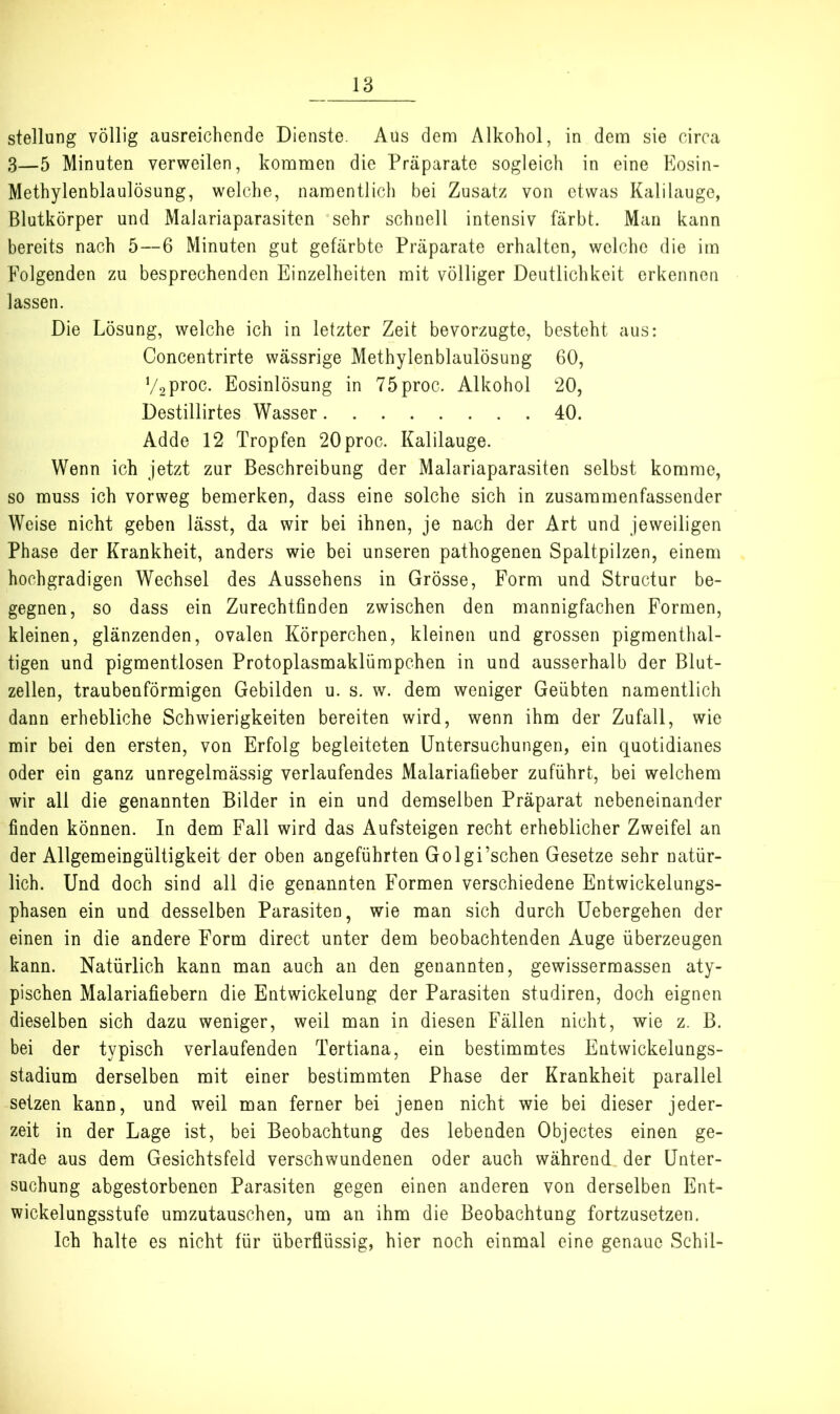 Stellung völlig ausreichende Dienste. Aus dem Alkohol, in dem sie circa 3—5 Minuten verweilen, kommen die Präparate sogleich in eine Kosin- Methylenblaulösung, welche, namentlich bei Zusatz von etwas Kalilauge, Blutkörper und Malariaparasiten sehr schnell intensiv färbt. Man kann bereits nach 5—6 Minuten gut gefärbte Präparate erhalten, welche die im Folgenden zu besprechenden Einzelheiten mit völliger Deutlichkeit erkennen lassen. Die Lösung, welche ich in letzter Zeit bevorzugte, besteht aus: Concentrirte wässrige Methylenblaulösung 60, V2proc. Eosinlösung in 75proc. Alkohol 20, Destillirtes Wasser 40. Adde 12 Tropfen 20proc. Kalilauge. Wenn ich jetzt zur Beschreibung der Malariaparasiten selbst komme, so muss ich vorweg bemerken, dass eine solche sich in zusaramenfassender Weise nicht geben lässt, da wir bei ihnen, je nach der Art und jeweiligen Phase der Krankheit, anders wie bei unseren pathogenen Spaltpilzen, einem hochgradigen Wechsel des Aussehens in Grösse, Form und Structur be- gegnen, so dass ein Zurechtfinden zwischen den mannigfachen Formen, kleinen, glänzenden, ovalen Körperchen, kleinen und grossen pigmenthal- tigen und pigraentlosen Protoplasmaklümpchen in und ausserhalb der Blut- zellen, traubenförmigen Gebilden u. s. w. dem weniger Geübten namentlich dann erhebliche Schwierigkeiten bereiten wird, wenn ihm der Zufall, wie mir bei den ersten, von Erfolg begleiteten Untersuchungen, ein quotidianes oder ein ganz unregelmäs.sig verlaufendes Malariafieber zuführt, bei welchem wir all die genannten Bilder in ein und demselben Präparat nebeneinander finden können. In dem Fall wird das Aufsteigen recht erheblicher Zweifel an der Allgemeingültigkeit der oben angeführten Golgi’schen Gesetze sehr natür- lich. Und doch sind all die genannten Formen verschiedene Entwickelungs- phasen ein und desselben Parasiten, wie man sich durch Uebergehen der einen in die andere Form direct unter dem beobachtenden Auge überzeugen kann. Natürlich kann man auch an den genannten, gewissermassen aty- pischen Malariafiebern die Entwickelung der Parasiten studiren, doch eignen dieselben sich dazu weniger, weil man in diesen Fällen nicht, wie z. B. bei der typisch verlaufenden Tertiana, ein bestimmtes Entwickelungs- stadium derselben mit einer bestimmten Phase der Krankheit parallel setzen kann, und weil man ferner bei jenen nicht wie bei dieser jeder- zeit in der Lage ist, bei Beobachtung des lebenden Objectes einen ge- rade aus dem Gesichtsfeld verschwundenen oder auch während der Unter- suchung abgestorbenen Parasiten gegen einen anderen von derselben Ent- wickelungsstufe umzutauschen, um an ihm die Beobachtung fortzusetzen. Ich halte es nicht für überflüssig, hier noch einmal eine genaue Schil-