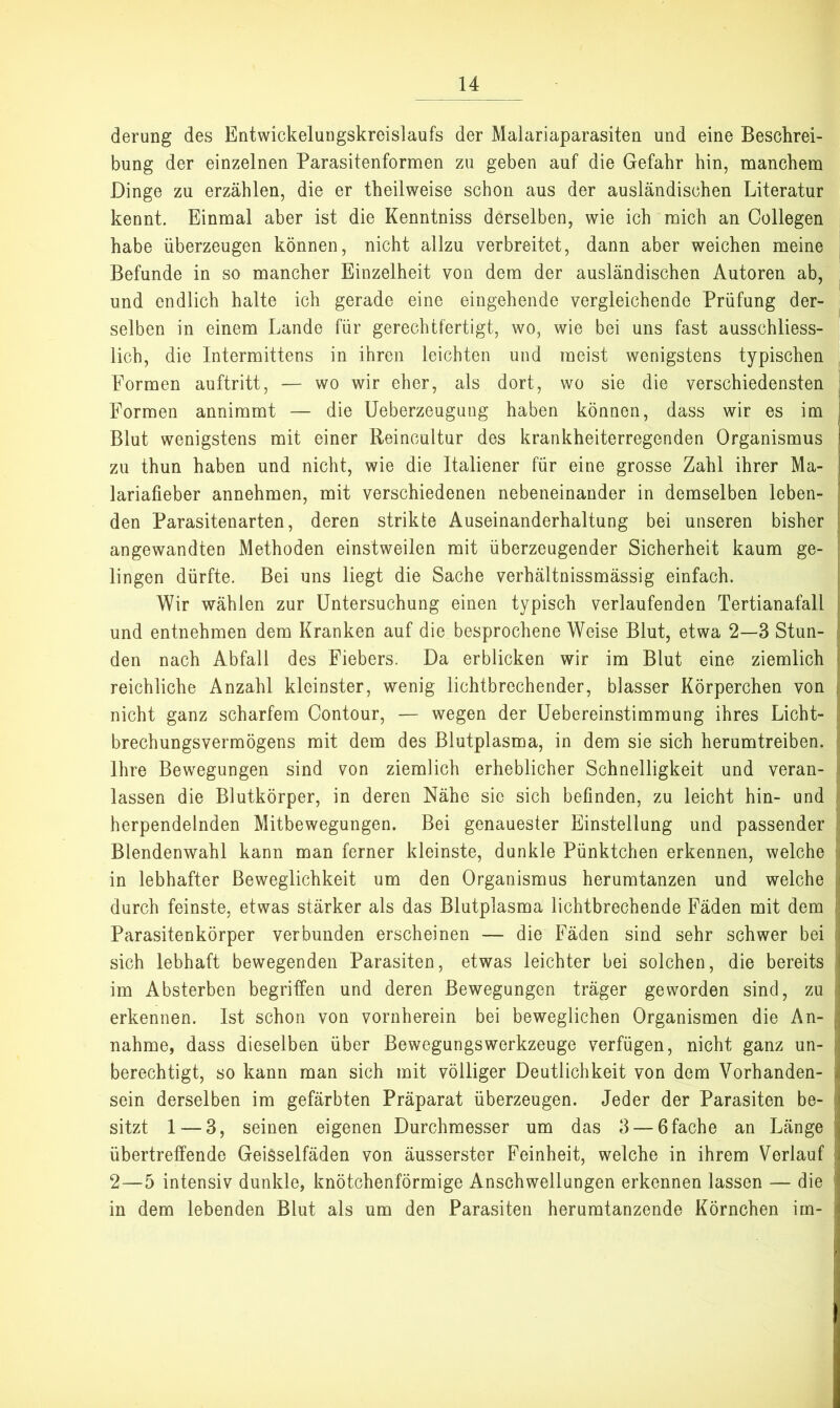 derung des Entwickeluugskreislaufs der Malariaparasiten und eine Beschrei- bung der einzelnen Parasitenformen zu geben auf die Gefahr hin, manchem Dinge zu erzählen, die er theilweise schon aus der ausländischen Literatur kennt. Einmal aber ist die Kenntniss derselben, wie ich mich an Collegen habe überzeugen können, nicht allzu verbreitet, dann aber weichen meine Befunde in so mancher Einzelheit von dem der ausländischen Autoren ab, und endlich halte ich gerade eine eingehende vergleichende Prüfung der- selben in einem Lande für gerechtfertigt, wo, wie bei uns fast ausschliess- lich, die Intermittens in ihren leichten und meist wenigstens typischen Formen auftritt, — wo wir eher, als dort, wo sie die verschiedensten Formen annimmt — die Ueberzeugung haben können, dass wir es im | Blut wenigstens mit einer Reincultur des krankheiterregenden Organismus ! zu thun haben und nicht, wie die Italiener für eine grosse Zahl ihrer Ma- | lariafieber annehmen, mit verschiedenen nebeneinander in demselben leben- | den Parasitenarten, deren strikte Auseinanderhaltung bei unseren bisher angewandten Methoden einstweilen mit überzeugender Sicherheit kaum ge- lingen dürfte. Bei uns liegt die Sache verhältnissmässig einfach. Wir wählen zur Untersuchung einen typisch verlaufenden Tertianafall [ und entnehmen dem Kranken auf die besprochene Weise Blut, etwa 2—3 Stun- ! den nach Abfall des Fiebers. Da erblicken wir im Blut eine ziemlich | reichliche Anzahl kleinster, wenig lichtbrechender, blasser Körperchen von | nicht ganz scharfem Contour, — wegen der üebereinstimmung ihres Licht- | brechungsvermögens mit dem des Blutplasma, in dem sie sich herumtreiben, t Ihre Bewegungen sind von ziemlich erheblicher Schnelligkeit und veran- , lassen die Blutkörper, in deren Nähe sic sich befinden, zu leicht hin- und > herpendelnden Mitbewegungen. Bei genauester Einstellung und passender - Blendenwahl kann man ferner kleinste, dunkle Pünktchen erkennen, welche in lebhafter Beweglichkeit um den Organismus herumtanzen und welche p durch feinste, etwas stärker als das Blutplasma lichtbrechende Fäden mit dem j: Parasitenkörper verbunden erscheinen — die Fäden sind sehr schwer bei j sich lebhaft bewegenden Parasiten, etwas leichter bei solchen, die bereits ; im Absterben begriffen und deren Bewegungen träger geworden sind, zu j erkennen. Ist schon von vornherein bei beweglichen Organismen die An- || nähme, dass dieselben über BewegungsWerkzeuge verfügen, nicht ganz un- ;i berechtigt, so kann man sich mit völliger Deutlichkeit von dem Vorhanden- |l sein derselben im gefärbten Präparat überzeugen. Jeder der Parasiten be- sitzt 1 — 3, seinen eigenen Durchmesser um das 3 — 6 fache an Länge 'j übertreffende GeiSselfäden von äusserster Feinheit, welche in ihrem Verlauf 'i 2—5 intensiv dunkle, knötchenförmige Anschwellungen erkennen lassen — die | in dem lebenden Blut als um den Parasiten herumtanzende Körnchen im- »