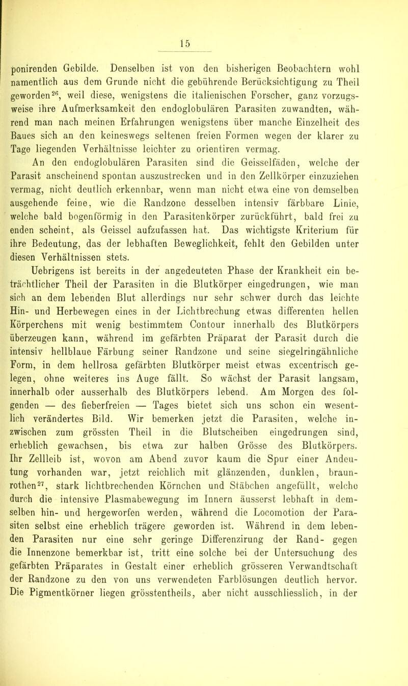 ponirenden Gebilde. Denselben ist von den bisherigen Beobachtern wohl namentlich aus dem Grunde nicht die gebührende Berücksichtigung zu Theil gewordenweil diese, wenigstens die italienischen Forscher, ganz vorzugs- weise ihre Aufmerksamkeit den endoglobulären Parasiten zuwandten, wäh- rend man nach meinen Erfahrungen wenigstens über manche Einzelheit des Baues sich an den keineswegs seltenen freien Formen wegen der klarer zu Tage liegenden Verhältnisse leichter zu orientiren vermag. An den endoglobulären Parasiten sind die Geisselfäden, welche der Parasit anscheinend spontan auszustrecken und in den Zellkörper einzuziehen vermag, nicht deutlich erkennbar, wenn man nicht etwa eine von demselben ausgehende feine, wie die Randzone desselben intensiv färbbare Linie, welche bald bogenförmig in den Parasitenkörper zurückführt, bald frei zu enden scheint, als Geissei aufzufassen hat. Das wichtigste Kriterium für ihre Bedeutung, das der lebhaften Beweglichkeit, fehlt den Gebilden unter diesen Verhältnissen stets. üebrigens ist bereits in der angedeuteten Phase der Krankheit ein be- trächtlicher Theil der Parasiten in die Blutkörper eingedrungen, wie man sich an dem lebenden Blut allerdings nur sehr schv/er durch das leichte Hin- und Herbewegen eines in der Lichtbrechung etwas differenten heilen Körperchens mit wenig bestimmtem Contour innerhalb des Blutkörpers überzeugen kann, während im gefärbten Präparat der Parasit durch die intensiv hellblaue Färbung seiner Randzone und seine siegelringähnliche Form, in dem hellrosa gefärbten Blutkörper meist etwas excentrisch ge- legen, ohne weiteres ins Auge fällt. So wächst der Parasit langsam, innerhalb oder ausserhalb des Blutkörpers lebend. Am Morgen des fol- genden — des fieberfreien — Tages bietet sich uns schon ein wesent- lich verändertes Bild. Wir bemerken jetzt die Parasiten, welche in- zwischen zum grössten Theil in die Blutscheiben eingedrungen sind, erheblich gewachsen, bis etwa zur halben Grösse des Blutkörpers. Ihr Zellleib ist, wovon am Abend zuvor kaum die Spur einer Andeu- tung vorhanden war, jetzt reichlich mit glänzenden, dunklen, braun- rothen^^, stark lichtbrechenden Körnchen und Stäbchen angefüllt, welche durch die intensive Plasmabewegung im Innern äusserst lebhaft in dem- selben hin- und hergeworfen werden, während die Locomotion der Para- siten selbst eine erheblich trägere geworden ist. Während in dem leben- den Parasiten nur eine sehr geringe Differenzirung der Rand- gegen die Innenzone bemerkbar ist, tritt eine solche bei der Untersuchung des gefärbten Präparates in Gestalt einer erheblich grösseren Verwandtschaft der Randzone zu den von uns verwendeten Farblösungen deutlich hervor. Die Pigmentkörner liegen grösstentheils, aber nicht ausschliesslich, in der