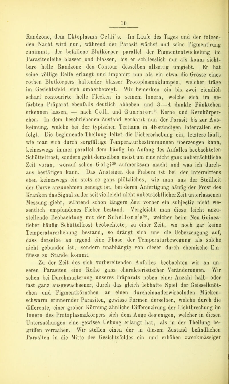 Randzone, dem Ektoplasma Ce Ui’s. Im Laufe des Tages und der folgen- den Nacht wird nun, während der Parasit wachst und seine Pigmentirung zunimrat, der befallene ßlutkörper parallel der Pigmententwickelung im Parasitenleibe blasser und blasser, bis er schliesslich nur als kaum sicht- bare helle Randzone den Contour desselben allseitig umgiebt. Er hat seine völlige Reife erlangt und imponirt nun als ein etwa die Grösse eines rotheii Blutkörpers haltender blasser Protoplasmaklumpen, welcher träge im Gesichtsfeld sich umherbewegt. Wir bemerken ein bis zwei ziemlich scharf contourirte helle Flecken in seinem Innern, welche sich im ge- färbten Präparat ebenfalls deutlich abheben und 3 — 4 dunkle Pünktchen erkennen lassen, — nach Celli und Guarnieri^^ Kerne und Kernkörper- chen. In dem beschriebenen Zustand verharrt nun der Parasit bis zur Aus- keimung, welche bei der typischen Tertiana in 48 ständigen Intervallen er- folgt. Die beginnende Theilung leitet die Fiebererhebung ein, letztere läuft, wie man sich durch sorgfältige Temperaturbestimmungen überzeugen kann, keineswegs immer parallel dem häufig im Anfang des Anfalles beobachteten Schüttelfrost, sondern geht demselben meist um eine nicht ganz unbeträchtliche Zeit voran, worauf schon Golgi^^ aufmerksam macht und was ich durch- aus bestätigen kann. Das Ansteigen des Fiebers ist bei der Intermittens eben keineswegs ein stets so ganz plötzliches, wie man aus der Steilheit der Curve anzunehmen geneigt ist, bei deren Anfertigung häufig der Frost des Kranken das Signal zu der seit vielleicht nicht unbeträchl lieber Zeit unterlassenen Messung giebt, während schon längere Zeit vorher ein subjectiv nicht we- sentlich empfundenes Fieber bestand. Vergleicht man diese leicht anzu- stellende Beobachtung mit der Schelleng’s^^, welcher beim Neu-Guinea- fieber häufig Schüttelfrost beobachtete, zu einer Zeit, wo noch gar keine Temperaturerhebung bestand, so drängt sich uns die üeberzeugung auf, dass derselbe an irgend eine Phase der Temperaturbewegung als solche nicht gebunden ist, sondern unabhängig von dieser durch chemische Ein- flüsse zu Stande kommt. Zu der Zeit des sich vorbereitenden Anfalles beobachten wir an un- seren Parasiten eine Reihe ganz charakteristischer Veränderungen. Wir sehen bei Durchmusterung unseres Präparats neben einer Anzahl halb- oder fast ganz ausgewachsener, durch das gleich lebhafte Spiel der Geisselknöt- chen und Pigmentkörnchen an einen durcheinanderwirbelnden Mücken- schwarm erinnernder Parasiten, gewisse Formen derselben, welche durch die differente, einer groben Körnung ähnliche Differenzirung der Lichtbrechung im Innern des Protoplasmakörpers sich dem Auge desjenigen, welcher in diesen Untersuchungen eine gewisse Uebung erlangt hat, als in der Theilung be- griffen verrathen. Wir stellen einen der in diesem Zustand befindlichen Parasiten in die Mitte des Gesichtsfeldes ein und erhöhen zweckmässiger