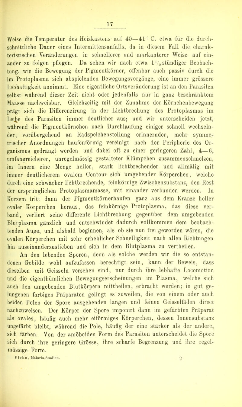 Weise die Temperatur des Heizkasteiis auf 40—41*^0. etwa für die durch- schnittliche Dauer eines Interrnittensanfalls, da in diesem Fall die charak- teristischen Veränderungen in schnellerer und markanterer Weise auf ein- ander zu folgen pflegen. Da sehen wir nach etwa IV2 ständiger Beobach- tung, wie die Bewegung der Pigmentkörner, offenbar auch passiv durch die im Protoplasma sich abspielenden Bewegungsvorgänge, eine immer grössere Lebhaftigkeit annimmt. Eine eigentliche Ortsveränderung ist an den Parasiten selbst während dieser Zeit nicht oder jedenfalls nur in ganz beschränktem Maasse nachweisbar. Gleichzeitig mit der Zunahme der Körnchenbewegung prägt sich die Differenzirung in der Lichtbrechung des Protoplasmas im Lei^e des Parasiten immer deutlicher aus; und wir unterscheiden jetzt, während die Pigmentkörnchen nach Durchlaufung einiger schnell wechseln- der, vorübergehend an Radspeichenstellung erinnernder, mehr symme- trischer Anordnungen haufenförmig vereinigt nach dor Peripherie des Or- ganismus gedrängt werden und dabei oft zu einer geringeren Zahl, 4—6, umfangreicherer, unregelmässig gestalteter Klümpchen zusammenschmelzen, im Innern eine Menge heller, stark lichtbrechender und allmälig mit immer deutlicherem ovalem Contour sich umgebender Körperchen, welche durch eine schwächer lichtbrechende, feinkörnige Zwischensubstanz, den Rest der ursprünglichen Protoplasmamasse, mit einander verbunden werden. In Kurzem tritt dann der Pfgmentkörnerhaufen ganz aus dem Kranze heller ovaler Körperchen heraus, das feinkörnige Protoplasma, das diese ver- band, verliert seine differente Lichtbrechung gegenüber dem umgebenden Blutplasma gänzlich und entschwindet dadurch vollkommen dem beobach- tenden Auge, und alsbald beginnen, als ob sie nun frei geworden wären, die ovalen Körperchen mit sehr erheblicher Schnelligkeit nach allen Richtungen hin auseinanderzustieben und sich in dem Blutplasma zu vertheilen. An den lebenden Sporen, denn als solche werden wir die so entstan- denen Gebilde wohl aufzufassen berechtigt sein, kann der Beweis, dass dieselben mit Geissein versehen sind, nur durch ihre lebhafte Locomotion und die eigenthümlichen Beweguugserscheinungen im Plasma, welche sich auch den umgebenden Blutkörpern mittheilen, erbracht werden; in gut ge- lungenen farbigen Präparaten gelingt es zuweilen, die von einem oder auch beiden Polen der Spore ausgehenden langen und feinen Geisselfäden direct nachzuweisen. Der Körper der Spore imponirt dann im gefärbten Präparat als ovales, häufig auch mehr eiförmiges Körperchen, dessen Innensubstanz ungefärbt bleibt, während die Pole, häufig der eine stärker als der andere, sich färben. Von der amöboiden Form des Parasiten unterscheidet die Spore sich durch ihre geringere Grösse, ihre scharfe Begrenzung und ihre regel- mässige Form. Plehn, Malaria-Studien. 2