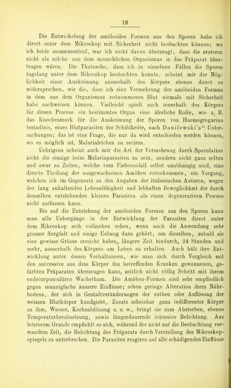 Die Entwickelung der amöboiden Formen aus den Sporen habe ich direct unter dem Mikroskop mit Sicherheit nicht beobachten können; wo ich beide zusammentraf, war ich nicht davon überzeugt, dass die ersteren nicht als solche aus dem menschlichen Organismus in das Präparat über- tragen wären. Die Thatsache, dass ich in einzelnen Fällen die Sporen tagelang unter dem Mikroskop beobachten konnte, scheint mir der Mög- lichkeit einer Auskeimung ausserhalb des Körpers ebenso direct zu widersprechen, wie die, dass ich eine Vermehrung der amöboiden Formen in dem aus dem Organismus entnommenen Blut niemals mit Sicherheit habe nachweisen können. Vielleicht spielt auch innerhalb des Körpers für diesen Process ein bestimmtes Organ eine ähnliche Rolle, wie z. B. das Knochenmark für die Auskeimung der Sporen von Haemogregarina testudinis, eines Blutparasiten der Schildkröte, nach Danilewski’s^^ Unter- suchungen; das ist eine Frage, die nur da wird entschieden werden können, wo es möglich ist, Malarialeichen zu seciren. üebrigens scheint auch mir die Art der Vermehrung durch Sporulation nicht die einzige beim Malariaparasiten zu sein, sondern nicht ganz selten und zwar zu Zeiten, welche vom Fieberanfall selbst unabhängig sind, eine directe Theilung der ausgewachsenen Amöben vorzukommen, ein Vorgang, welchen ich im Gegensatz zu den Angaben der italienischen Autoren, wegen der lang anhaltenden Lebensfähigkeit und lebhaften Beweglichkeit der durch denselben entstehenden kleinen Parasiten als einen degenerativen Process nicht auffassen kann. Bis auf die Entstehung der amöboiden Formen aus den Sporen kann man alle Uebergänge in der Entwicklung der Parasiten direct unter dem Mikroskop sich vollziehen sehen, wenn auch die Anwendung sehr grosser Sorgfalt und einige üebung dazu gehört, um dieselben, sobald sie eine gewisse Grösse erreicht haben, längere Zeit hindurch, 24 Stunden und mehr, ausserhalb des Körpers am Leben zu erhalten. Auch hält ihre Ent- wicklung unter diesen Verhältnissen, wie man sich durch Vergleich mit den successive aus dem Körper des betreffenden Kranken gewonnenen, ge- färbten Präparaten überzeugen kann, zeitlich nicht völlig Schritt mit ihrem endocorpusculären Wachsthum. Die Amöben-Formen sind sehr empfindlich gegen mannigfache äussere Einflüsse; schon geringe Alteration ihres Nähr- bodens, der sich in Gestaltveränderungen der rothen oder Auflösung der weissen Blutkörper kundgiebt, Zusatz scheinbar ganz indifferenter Körper zu ihm, Wasser, Kochsalzlösung u. s. w., bringt sie zum Absterben, ebenso Temperaturherabsetzung, sowie längerdauernde intensive Belichtung. Aus letzterem Grunde empfiehlt es sich, während der nicht auf die Beobachtung ver- wandten Zeit, die Belichtung des Präparats durch Verstellung des Mikroskop- spiegels zu unterbrechen. Die Parasiten reagiren auf alle schädigenden Einflüsse