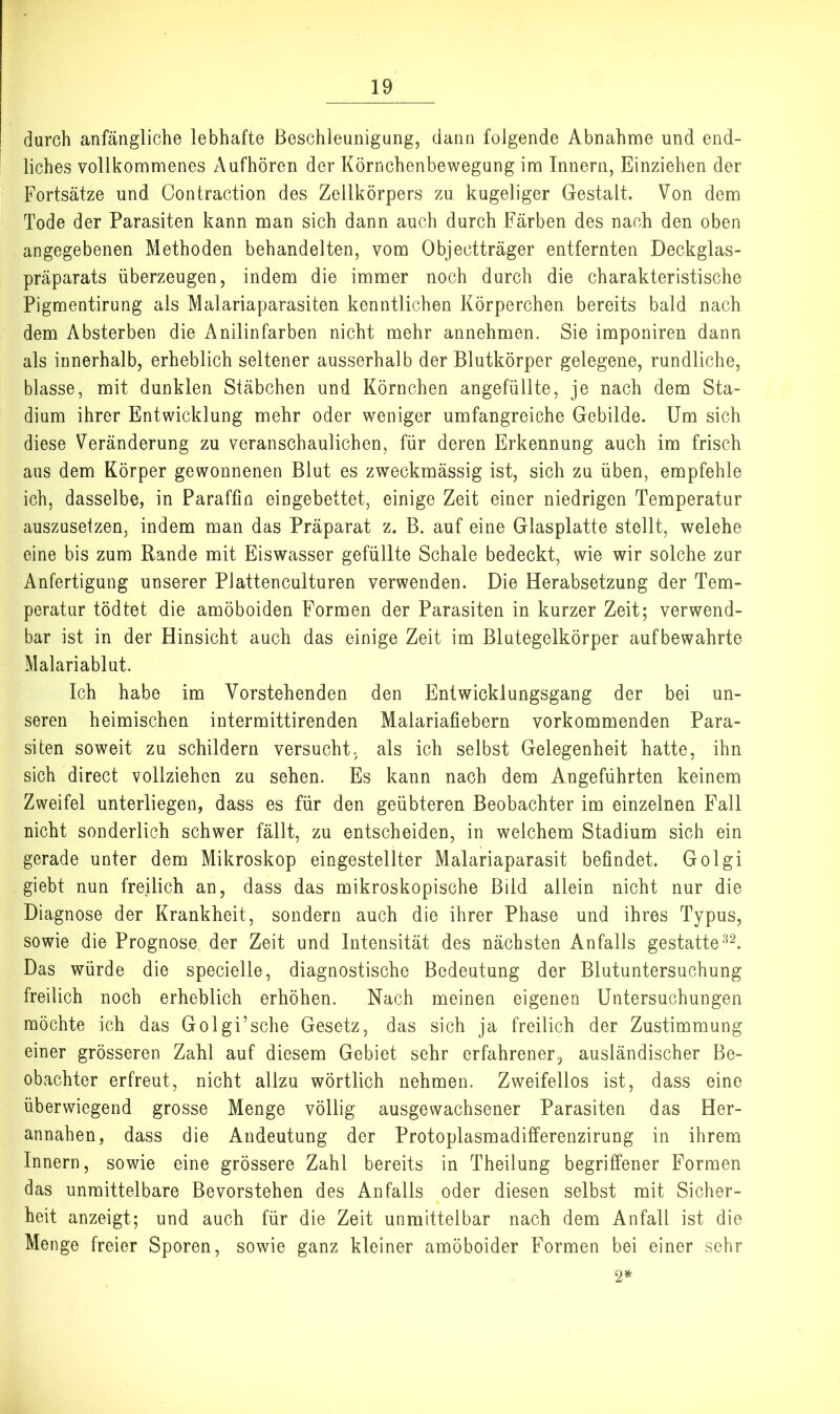durch anfängliche lebhafte Beschleunigung, dann folgende Abnahnae und end- liches vollkommenes Aufhören der Körnchenbewegung im Innern, Einziehen der Fortsätze und Contraction des Zellkörpers zu kugeliger Gestalt. Von dem Tode der Parasiten kann man sich dann auch durch Färben des nach den oben angegebenen Methoden behandelten, vom Objectträger entfernten Deckglas- präparats überzeugen, indem die immer noch durch die charakteristische Pigmentirung als Malariaparasiten kenntlichen Körperchen bereits bald nach dem Absterben die Anilinfarben nicht mehr annehmen. Sie imponiren dann als innerhalb, erheblich seltener ausserhalb der Blutkörper gelegene, rundliche, blasse, mit dunklen Stäbchen und Körnchen angefüllte, je nach dem Sta- dium ihrer Entwicklung mehr oder weniger umfangreiche Gebilde. Um sich diese Veränderung zu veranschaulichen, für deren Erkennung auch im frisch aus dem Körper gewonnenen Blut es zweckmässig ist, sich zu üben, empfehle ich, dasselbe, in Paraffin eingebettet, einige Zeit einer niedrigen Temperatur auszuseizen, indem man das Präparat z. B. auf eine Glasplatte stellt, welehe eine bis zum Rande mit Eiswasser gefüllte Schale bedeckt, wie wir solche zur Anfertigung unserer Plattenculturen verwenden. Die Herabsetzung der Tem- peratur tödtet die amöboiden Formen der Parasiten in kurzer Zeit; verwend- bar ist in der Hinsicht auch das einige Zeit im Blutegelkörper aufbewahrte Malariablut. Ich habe im Vorstehenden den Entwicklungsgang der bei un- seren heimischen intermittirenden Malariafiebern vorkommenden Para- siten soweit zu schildern versucht, als ich selbst Gelegenheit hatte, ihn sich direct vollziehen zu sehen. Es kann nach dem Angeführten keinem Zweifel unterliegen, dass es für den geübteren Beobachter im einzelnen Fall nicht sonderlich schwer fällt, zu entscheiden, in welchem Stadium sich ein gerade unter dem Mikroskop eingestellter Malariaparasit befindet. Golgi giebt nun freilich an, dass das mikroskopische Bild allein nicht nur die Diagnose der Krankheit, sondern auch die ihrer Phase und ihres Typus, sowie die Prognose der Zeit und Intensität des nächsten Anfalls gestatte Das würde die specielle, diagnostische Bedeutung der Blutuntersuchung freilich noch erheblich erhöhen. Nach meinen eigenen Untersuchungen möchte ich das Golgi’sche Gesetz, das sich ja freilich der Zustimmung einer grösseren Zahl auf diesem Gebiet sehr erfahrener, ausländischer Be- obachter erfreut, nicht allzu wörtlich nehmen. Zweifellos ist, dass eine überwiegend grosse Menge völlig ausgewachsener Parasiten das Her- annahen, dass die Andeutung der Protoplasmadifferenzirung in ihrem Innern, sowie eine grössere Zahl bereits in Theilung begriffener Formen das unmittelbare Bevorstehen des Anfalls oder diesen selbst mit Sicher- heit anzeigt; und auch für die Zeit unmittelbar nach dem Anfall ist die Menge freier Sporen, sowie ganz kleiner amöboider Formen bei einer sehr 2*