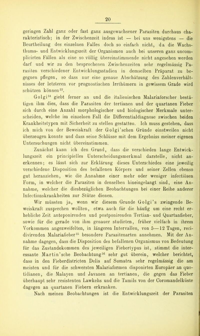 geringen Zahl ganz oder fast ganz ausgewachsener Parasiten durchaus cha- rakteristisch; in der Zwischenzeit indess ist — bei uns wenigstens — die Beurtheilung des einzelnen Palles doch so einfach nicht, da die Wachs- thums- und Entwicklungszeit der Organismen auch bei unseren ganz uncom- plicirten Fällen als eine so völlig übereinstimmende nicht angesehen werden darf und wir zu den besprochenen Zwischenzeiten sehr regelmässig Pa- rasiten verschiedener Entwicklungsstadien in demselben Präparat zu be- gegnen pflegen, so dass nur eine genaue Abschätzung des Zahlenverhält- nisses der letzteren vor prognostischen Irrthümern in gewissem Grade wird schützen können Golgi^^ giebt ferner an und die italienischen Malariaforscher bestä- tigen ihm dies, dass die Parasiten der tertianen und der quartanen Fieber sich durch eine Anzahl morphologischer und biologischer Merkmale unter- scheiden, welche im einzelnen Fall die Differentialdiagnose zwischen beiden Krankheitstypen mit Sicherheit zu stellen gestatten. Ich muss gestehen, dass ich mich von der Beweiskraft der Golgi’schen Gründe einstweilen nicht überzeugen konnte und dass seine Schlüsse mit dem Ergebniss meiner eigenen Untersuchungen nicht übereinstimmen. Zunächst kann ich den Grund, dass die verschieden lange Entwick- lungszeit ein principielles Unterscheidungsmerkmal darstelle, nicht an- erkennen; es lässt sich zur Erklärung dieses Unterschiedes eine jeweilig verschiedene Disposition des befallenen Körpers und seiner Zellen ebenso gut heranziehen, wie die Annahme einer mehr oder weniger infectiösen Form, in welcher die Parasiten in denselben hineingelangt sind, eine An- nahme, welcher die diesbezüglichen Beobachtungen bei einer Reihe anderer Infectionskrankheiten zur Stütze dienen. Wir müssten ja, wenn wir diesem Grunde Golgi’s zwingende Be- weiskraft zusprechen wollten, etwa auch für die häufig um eine recht er- hebliche Zeit anteponirenden und postponirenden Tertian- und Quartanfieber, sowie für die gerade von ihm genauer studirten, früher vielfach in ihrem Vorkommen angezweifelten, in längeren Intervallen, von 5—12 Tagen, reci- divirenden Malariafieberbesondere Parasitenarten annehmen. Mit der An- nahme dagegen, dass die Disposition des befallenen Organismus von Bedeutung für das Zustandekommen des jeweiligen Fiebertypus ist, stimmt die inter- essante Martin’sche Beobachtung^® sehr gut überein, welcher berichtet, dass in den Fieberdistricten Delis auf Sumatra sehr regelmässig die am meisten und für die schwersten Malariaformen disponirten Europäer an quo- tidianen, die Malayen und Javanen an tertianen, die gegen das Fieber überhaupt sehr resistenten Lawkehs und die Tamils von der Coromandelküste dagegen an quartanen Fiebern erkranken. Nach meinen Beobachtungen ist die Entwicklungszeit der Parasiten