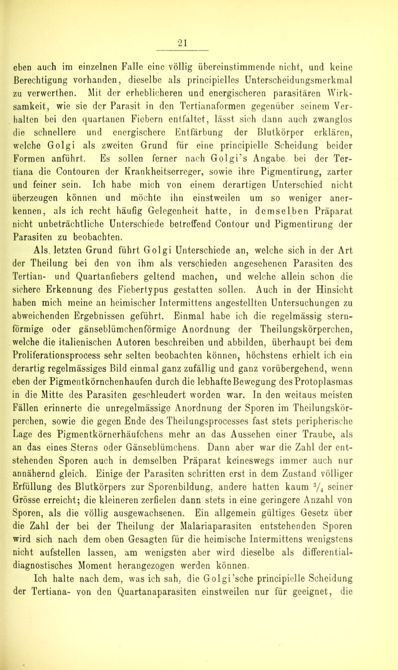 eben auch im einzelnen Falle eine völlig übereinstimmende nicht, und keine Berechtigung vorhanden, dieselbe als principielles Unterscheidungsmerkmal zu verwerthen. Mit der erheblicheren und energischeren parasitären Wirk- samkeit, wie sie der Parasit in den Tertianaformen gegenüber seinem Ver- halten bei den epartanen Fiebern entfaltet, lässt sich dann auch zwanglos die schnellere und energischere Entfärbung der ßlutkörper erklären, welche Golgi als zweiten Grund für eine principiellc Scheidung beider Formen anführt. Es sollen ferner nach Golgi’s Angabe bei der Ter- tiana die Contouren der Krankheitserreger, sowie ihre Pigraentirung, zarter und feiner sein. Ich habe mich von einem derartigen Unterschied nicht überzeugen können und möchte ihn einstweilen um so weniger aner- kennen, als ich recht häufig Gelegenheit hatte, in demselben Präparat nicht unbeträchtliche Unterschiede betreffend Contour und Pigmentirung der Parasiten zu beobachten. Als. letzten Grund führt Golgi Unterschiede an, welche sich in der Art der Theilung bei den von ihm als verschieden angesehenen Parasiten des Tertian- und Quartanfiebers geltend machen, und welche allein schon die sichere Erkennung des Fiebertypus gestatten sollen. Auch in der Hinsicht haben mich meine an heimischer Intermittens angestellten Untersuchungen zu abweichenden Ergebnissen geführt. Einmal habe ich die regelmässig stern- förmige oder gänseblümchenförmige Anordnung der Theilungskörperchen, welche die italienischen Autoren beschreiben und abbilden, überhaupt bei dem Proliferationsprocess sehr selten beobachten können, höchstens erhielt ich ein derartig regelmässiges Bild einmal ganz zufällig und ganz vorübergehend, wenn eben der Pigmentkörnchenhaufen durch die lebhafte Bewegung des Protoplasmas in die Mitte des Parasiten geschleudert worden war. In den weitaus meisten Fällen erinnerte die unregelmässige Anordnung der Sporen im Theilungskör- perchen, sowie die gegen Ende des Theilungsprocesses fast stets peripherische Lage des Pigmentkörnerhäufchens mehr an das Aussehen einer Traube, als an das eines Sterns oder Gänseblümchens. Dann aber war die Zahl der ent- stehenden Sporen auch in demselben Präparat keineswegs immer auch nur annähernd gleich. Einige der Parasiten schritten erst in dem Zustand völliger Erfüllung des Blutkörpers zur Sporenbildung, andere hatten kaum ^ seiner Grösse erreicht; die kleineren zerfielen dann stets in eine geringere Anzahl von Sporen, als die völlig ausgewachsenen. Ein allgemein gültiges Gesetz über die Zahl der bei der Theilung der Malariaparasiten entstehenden Sporen wird sich nach dem oben Gesagten für die heimische Intermittens wenigstens nicht aufstellen lassen, am wenigsten aber wird dieselbe als differential- diagnostisches Moment herangezogen werden können. Ich halte nach dem, was ich sah, die Golgi’sche principielle Scheidung der Tertiana- von den Quartanaparasiten einstweilen nur für geeignet, die