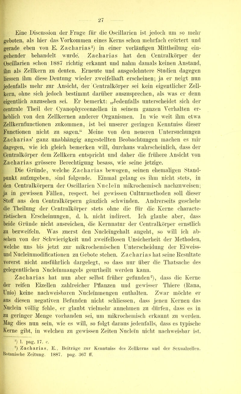 Eine Discussion der Frage für die Oscillarien ist jedoch um so mehr geboten, als hier das Vorkommen eines Kerns schon mehrfach erörtert und gerade eben von E. Zacharias1) in einer vorläufigen Mittheilung ein- gehender behandelt wurde. Zacharias hat den Centralkörper der Oscillarien schon 1887 richtig erkannt und nahm damals keinen Anstand, ihn als Zellkern zu deuten. Erneute und ausgedehntere Studien dagegen Hessen ihm diese Deutung wieder zweifelhaft erscheinen; ja er neigt nun jedenfalls mehr zur Ansicht, der‘Centralkörper sei kein eigentlicher Zell- kern, ohne sich jedoch bestimmt darüber auszusprechen, als was er denn eigentlich anzusehen sei. Er bemerkt: „Jedenfalls unterscheidet sich der centrale Theil der Cyanophyceenzellen in seinem ganzen Verhalten er- heblich von den Zellkernen anderer Organismen. In wie weit ihm etwa Zellkernfunctionen zukommen , ist bei unserer geringen Kenntniss dieser Functionen nicht zu sagen.“ Meine von den neueren Untersuchungen Zacharias’ ganz unabhängig angestellten Beobachtungen machen es mir dagegen, wie ich gleich bemerken will, durchaus wahrscheinlich, dass der Centralkörper dem Zellkern entspricht und daher die frühere Ansicht von Zacharias grössere Berechtigung besass, wie seine jetzige. Die Gründe, welche Zacharias bewogen, seinen ehemaligen Stand- punkt aufzugeben, sind folgende. Einmal gelang es ihm nicht stets, in den Centralkörpern der Oscillarien Nu dein mikrochemisch nachzu weisen; ja in gewissen Fällen, respect. bei gewissen Culturmethoden soll dieser Stoff aus den Centralkörpern gänzlich schwinden. Andrerseits geschehe die Theilung der Centralkörper stets ohne die für die Kerne characte- ristischen Erscheinungen, d. h. nicht indirect. Ich glaube aber, dass beide Gründe nicht ausreichen, die Kernnatur der Centralkörper ernstlich zu bezweifeln. Was zuerst den Nucleingehalt angeht, so will ich ab- sehen von der Schwierigkeit und zweifellosen Unsicherheit der Methoden, welche uns bis jetzt zur mikrochemischen Unterscheidung der Eiweiss- und Nucleinmodificationen zu Gebote stehen. Zacharias hat seine Resultate vorerst nicht ausführlich dargelegt, so dass nur über die Thatsache des gelegentlichen Nucleinmangels geurtheilt werden kann. Zacharias hat nun aber selbst früher gefunden2), dass die Kerne der reifen Eizellen zahlreicher Pflanzen und gewisser Thiere (Rana, Unio) keine nachweisbaren Nucleinmengen enthalten. Zwar möchte er aus diesen negativen Befunden nicht schliessen, dass jenen Kernen das Nuclein völlig fehle, er glaubt vielmehr annehmen zu dürfen, dass es in zu geringer Menge vorhanden sei, um mikrochemisch erkannt zu werden. Mag dies nun sein, wie es will, so folgt daraus jedenfalls, dass es typische Kerne gibt, in welchen zu gewissen Zeiten Nuclein nicht nachweisbar ist, J) 1. pag. 17. c. 2) Zacharias, E., Beiträge zur Kenntniss des Zellkerns und der Sexualzellen. Botanische Zeitung. 1887. pag. 367 ff.