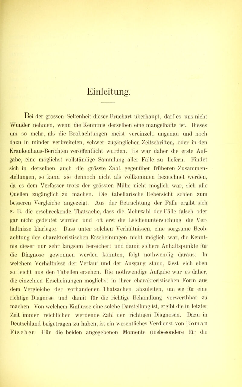 Einleitung. Bei der grossen Seltenheit dieser Bruciiart überhaupt, darf es uns nicht Wunder nehmen, wenn die Kenntnis derselben eine mangelhafte ist. Dieses um so mehr, als die Beobachtungen meist vereinzelt, ungenau und noch dazu in minder verbreiteten, schwer zugänglichen Zeitschriften, oder in den Krankenhaus-Berichten veröffentlicht wurden. Es war daher die erste Auf- gabe, eine möglichst vollständige Sammlung aller Fälle zu liefern. Findet sich in derselben auch die grösste Zahl, gegenüber früheren Zusammen- stellungen, so kann sie dennoch nicht als vollkommen bezeichnet werden, da es dem Verfasser trotz der grössten Mühe nicht möglich war, sich alle Quellen zugänglich zu machen. Die tahellarische Uehersicht schien zum besseren Vergleiche angezeigt. Aus der Betrachtung der Fälle ergibt sich z. B. die erschreckende Thatsaclie, dass die Mehrzahl der Fälle falsch oder gar nicht gedeutet wurden und oft erst die Eeichenuntersuchung die Ver- hältnisse klarlegte. Dass unter solchen Verhältnissen, eine sorgsame Beob- achtung der charakteristischen Ersclieinungen nicht möglich war, die Kennt- nis dieser nur sehr langsam bereichert und damit sichere Anhaltspunkte für die Diagnose gewonnen werden konnten, folgt nothwendig dapaus. Tn welchem Verhältnisse der Verlauf und der Ausgang stand, lässt sich eben so leicht aus den Tabellen ersehen. Die nothwendige Aufgabe war es daher, die einzelnen Erscheinungen möglichst in ihrer charakteristischen Form aus dem Vergleiche der vorhandenen ThatsacTien abzuleiten, um sie für eine richtige Diagnose und damit für die richtige Behandlung verwerthbar zu machen. Von welchem Einflüsse eine solche Darstellung ist, ergibt die in letzter Zeit immer reichlicher werdende ZaTil der richtigen Diagnosen. Dazu in Deutschland heigetragen zu Tiahen, ist ein wesentliches Verdienst von Bo in an Fischer. Für die beiden angegebenen Momente (insbesondere für die