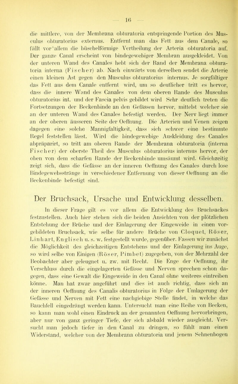 die mittlere, von der Membrana obtnratoria entspringende Portion des Mus- culus obtnratorius externus. Entfernt man das Fett aus dem Canale, so fällt vor‘allem die büschelförmige Vertheilung der Arteria obtnratoria auf. Der ganze Canal erscheint von bindegewehiger Membran ausgekleidet. Von der unteren Wand des Canales hebt sich der Rand der Membrana obtura- toria interna (Fischer) ab. Nach einwärts von derselben sendet die Arterie einen kleinen Ast gegen den Musculus obtnratorius internus. Je sorgfältiger das Fett aus dem Canale entfernt wird, um so deutlicher tritt es hervor, dass die innere Wand des Canales von dem oberen Rande des Musculus obtnratorius int. und der Fascia pelvis gebildet wird Sehr deutlich treten die Fortsetzungen der Reckenhinde an den Gelassen hervor, mittelst welcher sie an der unteren Wand des Canales befestigt wwden. Der Nerv liegt immer an der oberen äusseren Seite der Oeffnung. Die Arterien und Venen zeigen dagegen eine solche Mannigfaltigkeit, dass sich schwer eine bestimmte Regel feststellen lässt. Wird die bindegewebige Auskleidung des Canales abpräparirt, so tritt am oberen Rande der Membrana obtnratoria (interna Fischer) der oberste Theil des Musculus obtnratorius internus hervor, der oben von dem scharfen Rande der Beckenbinde umsäumt wird. Gleichzeitig zeigt sich, dass die Gefässe an der inneren Oeffnung des Canales durch lose Ihndegewehsstränge in verschiedener Entfernung von dieser Oeffnung an die Reckenbinde befestigt sind. Der Bruchsack, Ursache und Entwicklung desselben. hl dieser Frage gilt es vor allem die Entwicklung des Bruchsackes festzustellen. Auch hier stehen sich die beiden Ansichten von der plötzlichen Entstehung der Brüche und der Einlagerung der Eingew^eide in einen vor- gebildeten Bruchsack, wie selbe für andere Brüche von Cloquet, Röser, Lin hart. Englisch u. s. w. fest gestellt wairde, gegenüber. Fassen wir zunächst die Möglichkeit des gleichzeitigen Entstehens und der Einlagerung ins Auge, so wird selbe von Einigen (Röser, Pimbet) zugegeben, von der Mehrzahl der Beobachter aber geleugnet u. zw. mit Recht. Die Enge der Oeffnung, ihr Verschluss durch die eingelagerten Gefässe und Nerven sprechen schon da- gegen, dass eine Gewalt die Eingeweide in den Canal ohne weiteres eintreiben könne. Man hat zwar angeführt und dies ist auch richtig, dass sich an der inneren Oeffnung des Canalis obtnratorius in Folge der Umlagerung der Gefässe und Nerven mit Fett eine nachgiebige Stelle findet, in vrelche das Bauchfell eingedrängt werden kann. Untersucht man eine Reihe von Becken, so kann man wohl einen Eindruck an der genannten Oeffnung hervor bringen, aber nur von ganz geringer Tiefe, der sich alsbald wieder ausgleicht. Ver- sucht man jedoch tiefer in den Canal zu dringen, so fühlt man einen Widerstand, welcher von der Membrana obtnratoria und jenem Sehnenbogen