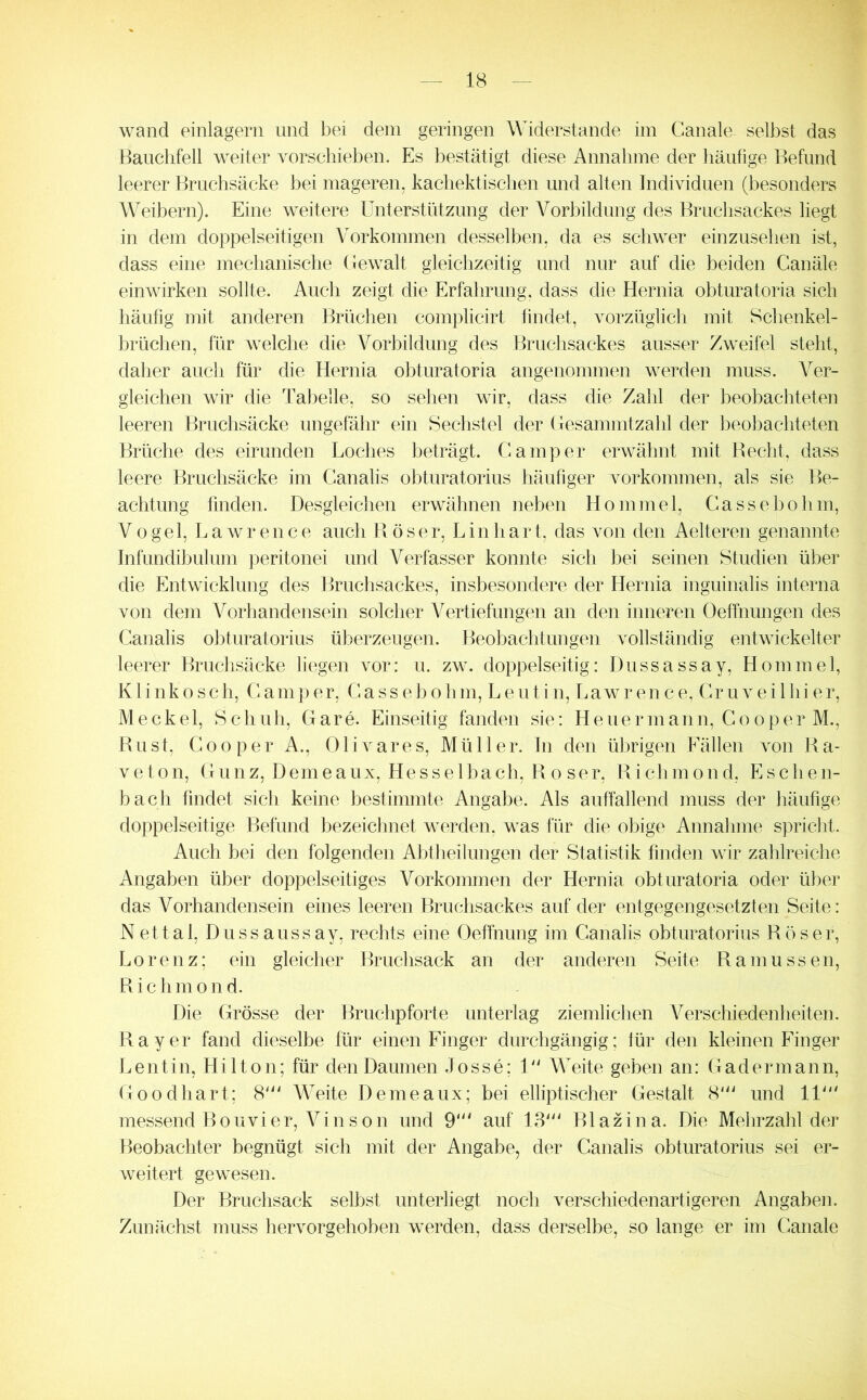 wand einlagern und bei dem geringen Widerstande im Ganale selbst das Bauchfell weiter vorsehieben. Es bestätigt diese Annahme der häufige Befund leerer Bruchsäcke bei mageren, kachektischen und alten Individuen (besonders Weibern). Eine weitere Unterstützung der Vorbildung des Bruchsackes liegt in dem doppelseitigen Vorkommen desselben, da es schwer einzusehen ist, dass eine mechanische Gewalt gleichzeitig und nur auf die beiden Canäle einwirken sollte. Auch zeigt die Erfahrung, dass die Hernia obturatoria sich häufig mit anderen Brüchen complicirt findet, vorzüglich mit Schenkel- hrüchen, für welche die Vorbildung des Bruchsackes ausser Zweifel steht, daher auch für die Hernia obturatoria angenommen werden muss. Ver- gleichen wir die Tabelle, so sehen wir, dass die Zahl der beobachteten leeren Bruchsäcke ungefähr ein Sechstel der Gesammtzahl der beobachteten Brüche des eirunden Loches beträgt. Cam])er erwähnt mit Beeilt, dass leere Bruchsäcke im Canalis obturatorius häufiger Vorkommen, als sie Be- achtung finden. Desgleichen erwähnen neben Hommel, Cassebohm, Vogel, Lawrence auch Böser, Lin hart, das von den Aelteren genannte Infündibulum peritonei und Verfasser konnte sich bei seinen Studien über die Entwicklung des Bruchsackes, insbesondere der Hernia inguinalis interna von dem Vorhandensein solcher Vertiefungen an den inneren Oeffnungen des Canalis obturatorius überzeugen. Beobachtungen vollständig entwickelter leerer Bruchsäcke liegen vor: u. zw. doppelseitig: Dussassay, Hommel, Klinkosch, Camper, Cassebohm, Leutin, Lawrence, Cruveilhier, Meckel, Schuh, Gare. Einseitig fanden sie: Heuer mann, Co op er M., Bust, Cooper A., Olivares, Müller. In den übrigen Fällen von Ba- veton, Gunz, Demeaux, Hesselbach, Bo ser, Bichmond, Eschen- bach findet sich keine bestimmte Angabe. Als auffallend muss der häufige doppelseitige Befund bezeichnet werden, was für die ohige Annahme spricht. Auch bei den folgenden Abtheilungen der Statistik finden wir zahlreiche Angaben über doppelseitiges Vorkommen der Hernia obturatoria oder über das Vorhandensein eines leeren Bruchsackes auf der entgegengesetzten Seite: Nettal, Dussaussay, rechts eine Oeffnung im Canalis obturatorius Böser, Lorenz; ein gleicher Bruchsack an der anderen Seite Bamussen, Bichmond. Die Grösse der Bruchpforte unterlag ziemlichen Verschiedenheiten. Bayer fand dieselbe für einen Finger durchgängig; für den kleinen Finger Lentin, Hilton; für den Daumen Josse; U' Weite geben an: G ad ermann, Goodhart; 8' Weite Demeaux; bei elliptischer Gestalt 8''' und lU messend Bouvier, Vinson und 9“' auf 13''' Blazina. Die Mehrzahl der Beobachter begnügt sich mit der Angabe, der Canalis obturatorius sei er- weitert gewesen. Der Bruchsack seihst unterliegt noch verschiedenartigeren Angaben. Zunächst muss hervorgehoben werden, dass derselbe, so lange er im Canale