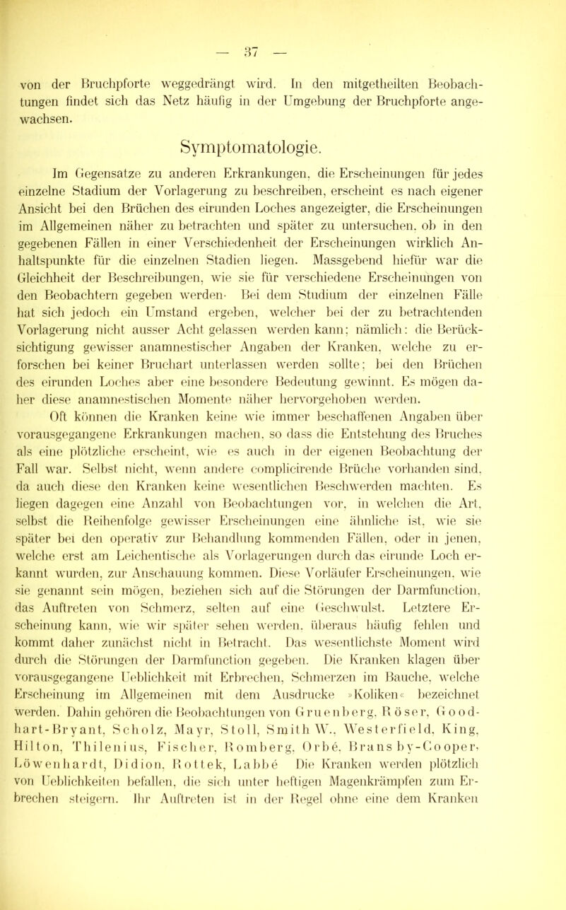 von der Bruclipforte weggedrängt wird. In den mitgetheilten Beobach- tungen findet sich das Netz häufig in der Umgebung der Bruchpforte ange- wachsen. Symptomatologie. Im Gegensätze zu anderen Erkrankungen, die Erscheinungen für jedes einzelne Stadium der Vorlagerung zu beschreiben, erscheint es nach eigener Ansicht bei den Brüchen des eirunden Loches angezeigter, die Erscheinungen im Allgemeinen näher zu betrachten und später zu untersuchen, ob in den gegebenen Fällen in einer Verschiedenheit der Erscheinungen wirklich An- haltspunkte für die einzelnen Stadien liegen. Massgebend hiefür war die Gleichheit der Beschreibungen, wie sie für verschiedene Erscheinungen von den Beobachtern gegeben werden- Bei dem Studium der einzelnen Fälle hat sich jedoch ein Umstand ergeben, welcher bei der zu betrachtenden Vorlagerung nicht ausser Acht gelassen werden kann; nämlich: die Berück- sichtigung gewisser anamnestischer Angaben der Kranken, welche zu er- forschen bei keiner Bruchart unterlassen werden sollte; bei den Brüchen des eirunden Loches aber eine besondere Bedeutung gewinnt. Es mögen da- her diese anamnestischen Momente näher liervorgeholien werden. Oft können die Kranken keine wie immer beschaffenen Angaben über vorausgegangene Erkrankungen machen, so dass die Entstehung des Bruches als eine plötzliche erscheint, wie es aucli in der eigenen Beobachtung der Fall war. Selbst nicht, wenn andere complicirende Brüche vorhanden sind, da auch diese den Kranken keine wesentlichen Beschwerden machten. Es liegen dagegen eine Anzahl von Beobachtungen vor, in welchen die Art, selbst die Reihenfolge gewisser Erscheinungen eine ähnliche ist, wie sie später bei den operativ zur Behandlung kommenden Fällen, oder in jenen, welche erst am Leichentische als Vorlagerungen durch das eirunde Loch er- kannt wurden, zur Anschauung kommen. Diese Vorläufer Erscheinungen, wie sie genannt sein mögen, lieziehen sich auf die Störungen der Darmfunction, das Auftreten von ScIiuktz, selten auf eine Geschwulst. Letztere Er- scheinung kann, wie wir später sehen werden, ülieraus häufig fehlen und kommt daher zunächst nicht in Betracht. Das wesentlichste Moment wird durch die Störungen der Dai-mfunction gegeben. Die Kranken klagen über vorausgegangene Ueldicbkeit mit f]rbrechen, Schmerzen im Bauche, welche Erscheinung im iVllgemeinen mit dem Ausdrucke »Koliken« bezeichnet werden. Dahin gehören die Beobachtungen von Gruenberg, Böser, Good- hart-Bryant, Scholz, Mayr, Stoll, Smith W., WesterfieId, King, Hilton, Thileniiis, Fischer, Bömberg, Orbe. Brans by-Gooper, L ö w e n h a r d t, D i d i o n, B o 11 e k, L a bb e Die Kranken werden plötzlich von Ueblichkeiten befallen, die sich unter heftigen Magenkrämpfen zum Er- brechen steigern. Ihr Auftreten ist in der Begel ohne eine dem Kranken