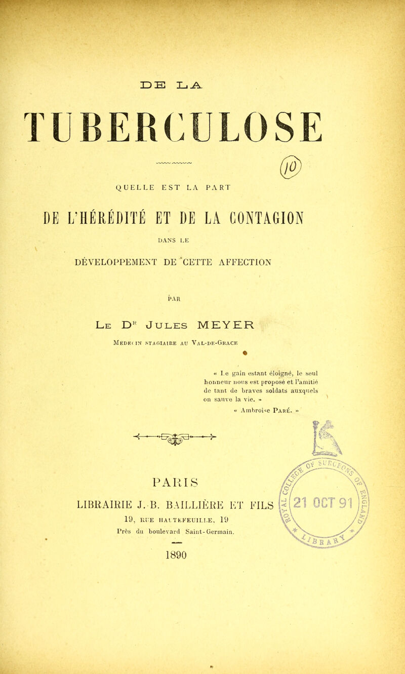 3Z) Xj TUBERCULOSE QUELLE EST LA PART DE I/HÉRÉDITË ET DE LA CONTAGION DANS LE DÉVELOPPEMENT DE ‘CETTE AFFECTION PAR Le Jules MEYKR Médecin stagiaire au Val-de-Grace « « Le gain estant éloigné, le seul honneur nous est proposé et Pamitié de tant de braves soldats auxquels on sauve la vie. >* « Amhroi'e Paré. » 1890