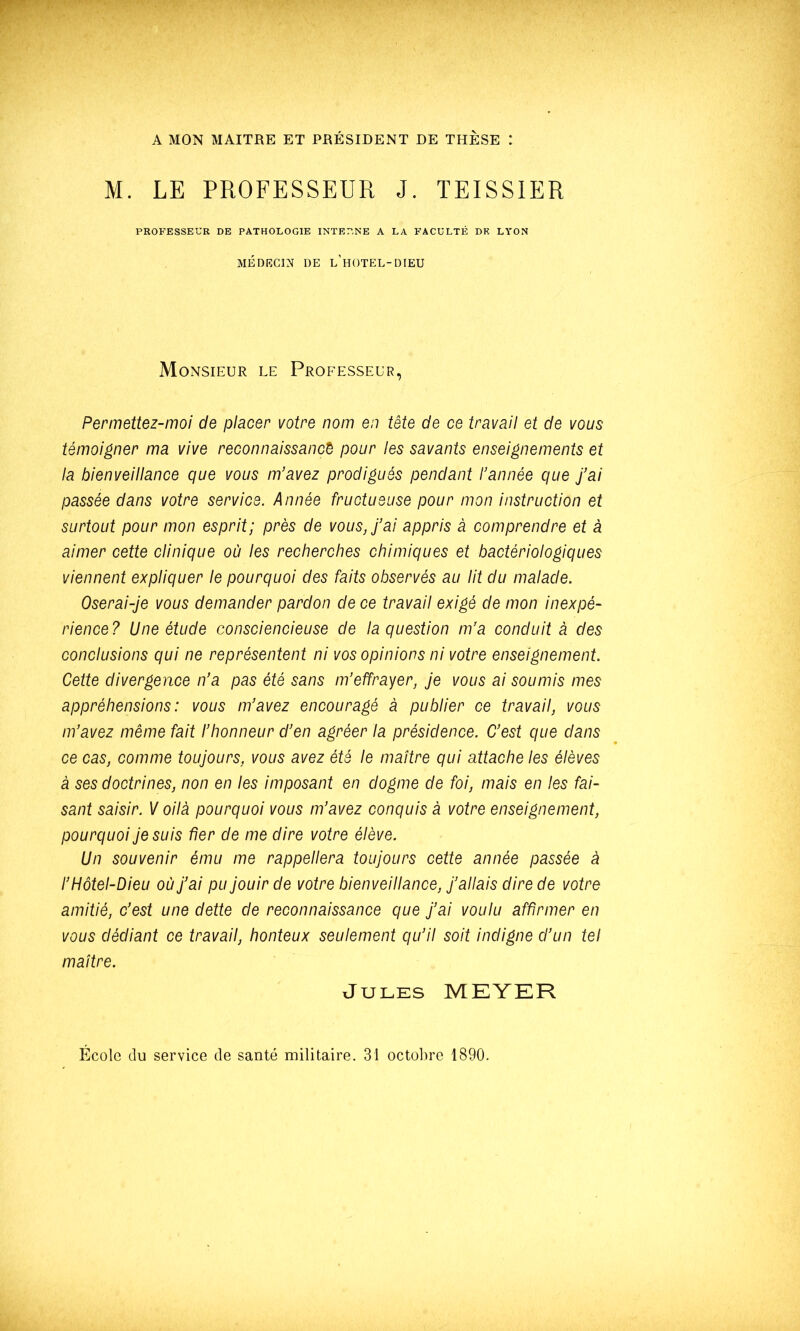 M. LE PROFESSEUR J. TEISSIER PROFESSEUR DE PATHOLOGIE INTERNE A LA FACULTÉ DK LYON MÉDECIN DE l’hOTEL-DIEU Monsieur le Professeur, Permettez-moi de placer votre nom en tête de ce travail et de vous témoigner ma vive reconnaissance pour les savants enseignements et la bienveillance que vous m’avez prodigués pendant l’année que j’ai passée dans votre service. Année fructueuse pour mon instruction et surtout pour mon esprit; près de vous J’ai appris à comprendre et à aimer cette clinique où les recherches chimiques et bactériologiques viennent expliquer le pourquoi des faits observés au lit du malade. Oserai-Je vous demander pardon de ce travail exigé de mon inexpé- rience ? Une étude consciencieuse de la question m’a conduit à des conclusions qui ne représentent ni vos opinions ni votre enseignement. Cette divergence n’a pas été sans m’effrayer, Je vous ai soumis mes appréhensions : vous m’avez encouragé à publier ce travail, vous m’avez même fait l’honneur d’en agréer la présidence. C’est que dans ce cas, comme toujours, vous avez été le maître qui attache les élèves à ses doctrines, non en les imposant en dogme de foi, mais en les fai- sant saisir. V oilà pourquoi vous m’avez conquis à votre enseignement, pourquoi Je suis fier de me dire votre élève. Un souvenir ému me rappellera toujours cette année passée à l’Hôtel-Dieu où J’ai pu Jouir de votre bienveillance. J’allais dire de votre amitié, c’est une dette de reconnaissance que J’ai voulu affirmer en vous dédiant ce travail, honteux seulement qu’il soit indigne d’un tel maître. Jules MEYER Ecole du service de santé militaire. 31 octobre 1890.