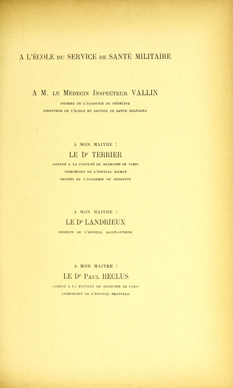 A M. LE Médecin Inspecteur VALLIN MEMBRE DE l’aCADÉMIE DE MÉDECINE DIRECTEUR DE l’ÉCOLE DU SERVICE DE SANTÉ MILITAIRE A MON MAITRE : LE TERRIER AGRÉGÉ A LA FACULTÉ DE MÉDECINE DE TARIS CHIRURGIEN DE l’HOPITAL BICHAT MEMBRE DE L'aCADÉMIE DE MÉDECINE A MON MAITRE : LE LANDRIEUX MÉDECIN DE L’HOPITAL SAINT-ANTOINE A MON MAITRE : LE D-- Paul RECLUS AGRÉGÉ A LA FACULTÉ DE MÉDECINE DE PARIS CHIRURGIEN DE l’mOPITAL BROUSSAIS