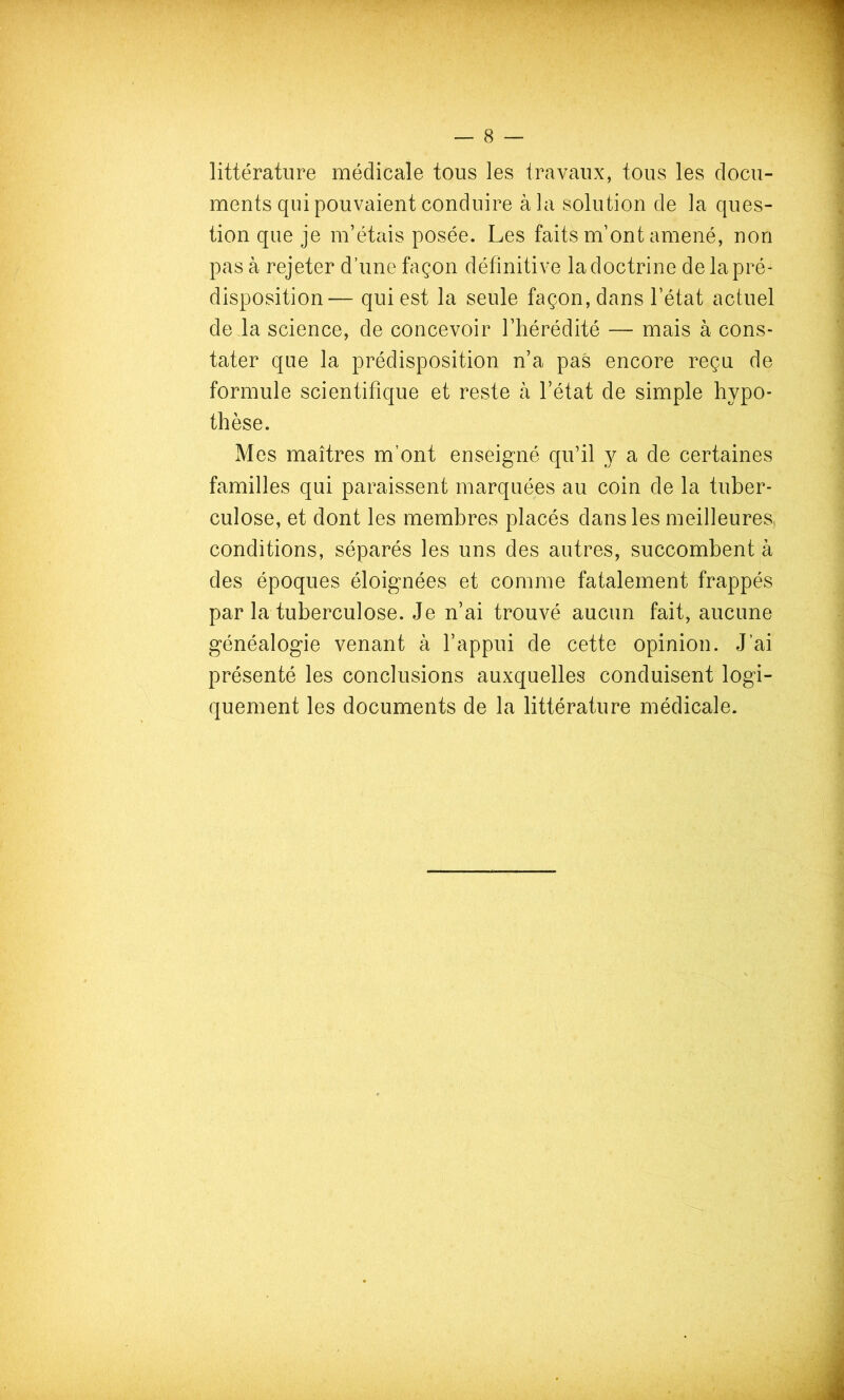 littérature médicale tous les travaux, tous les docu- ments qui pouvaient conduire à la solution de la ques- tion que je m’étais posée. Les faits m’ont amené, non pas à rejeter d’une façon définitive la doctrine de la pré- disposition— qui est la seule façon, dans l’état actuel de la science, de concevoir l’hérédité — mais à cons- tater que la prédisposition n’a pas encore reçu de formule scientifique et reste à l’état de simple hypo- thèse. Mes maîtres m’ont enseigné qu’il y a de certaines familles qui paraissent marquées au coin de la tuber- culose, et dont les membres placés dans les meilleures conditions, séparés les uns des autres, succombent à des époques éloignées et comme fatalement frappés par la tuberculose. Je n’ai trouvé aucun fait, aucune généalogie venant à l’appui de cette opinion. J’ai présenté les conclusions auxquelles conduisent logi- quement les documents de la littérature médicale.