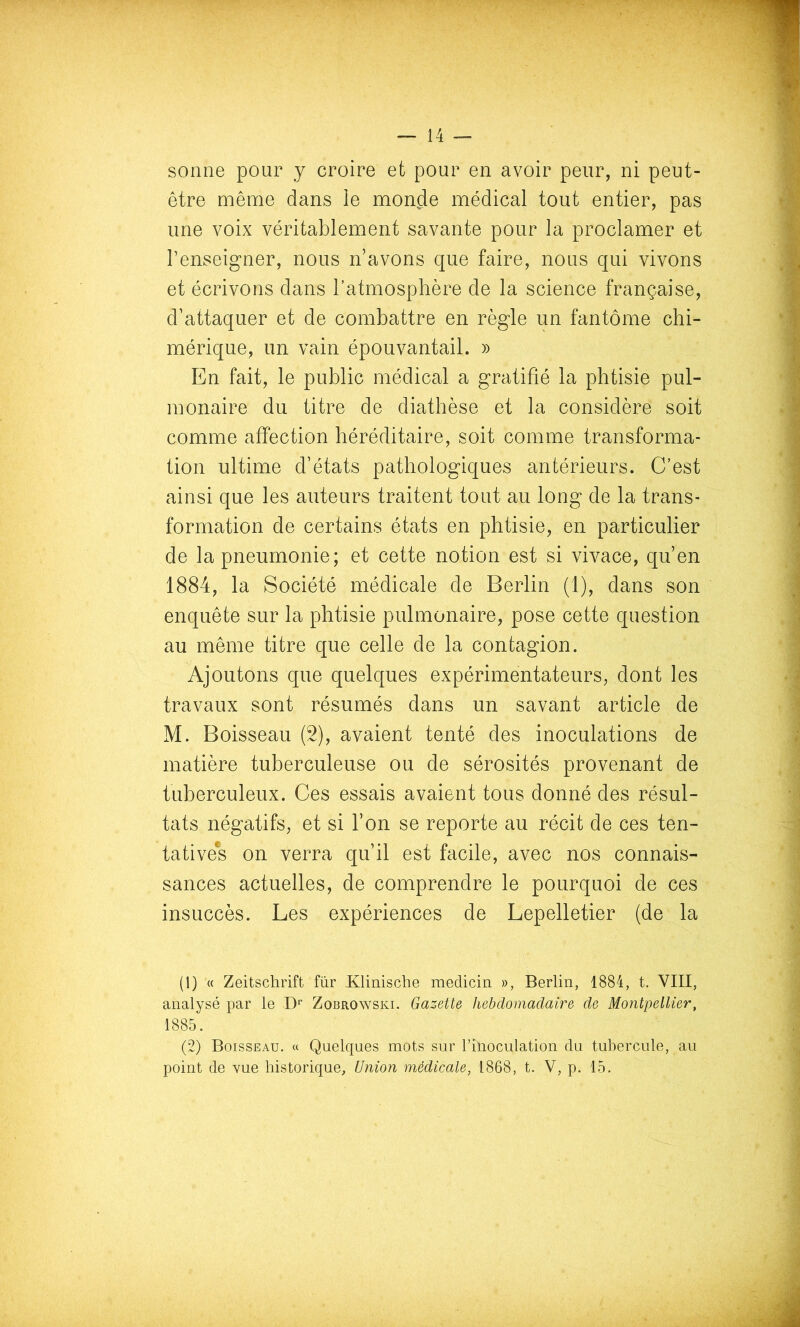être même dans le monde médical tout entier, pas une voix véritablement savante pour la proclamer et renseigner, nous n’avons que faire, nous qui vivons et écrivons dans l’atmosphère de la science française, d’attaquer et de combattre en règle un fantôme chi- mérique, un vain épouvantail. » En fait, le public médical a gratifié la phtisie pul- monaire du titre de diathèse et la considère soit comme affection héréditaire, soit comme transforma- tion ultime d’états pathologiques antérieurs. C’est ainsi que les auteurs traitent tout au long de la trans- formation de certains états en phtisie, en particulier de la pneumonie; et cette notion est si vivace, qu’en 1884, la Société médicale de Berlin (1), dans son enquête sur la phtisie pulmonaire, pose cette question au même titre que celle de la contagion. Ajoutons que quelques expérimentateurs, dont les travaux sont résumés dans un savant article de M. Boisseau (2), avaient tenté des inoculations de matière tuberculeuse ou de sérosités provenant de tuberculeux. Ces essais avaient tous donné des résul- tats négatifs, et si l’on se reporte au récit de ces ten- tative*s on verra qu’il est facile, avec nos connais- sances actuelles, de comprendre le pourquoi de ces insuccès. Les expériences de Lepelletier (de la (1) « Zeitschrift fur Klinische medicin », Berlin, 1884, t. VIII, analysé par le D’’ Zobrowski. Gazette hebdomadaire de Montpellier, 1885. (2) Boisseau. « Quelques mots sur l’ilioculation du tubercule, au point de vue historique. Union médicale, 1868, t. V, p. 15.