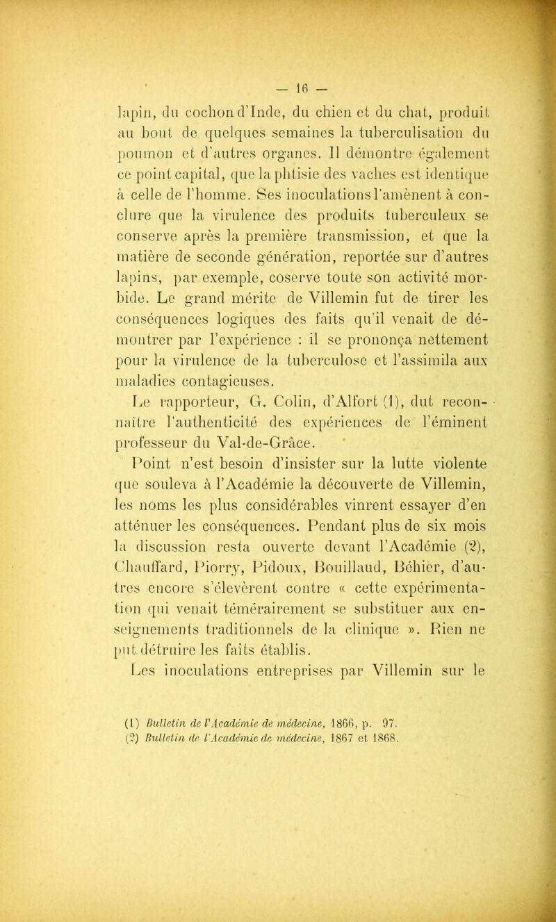 lapin, du cochon d’Inde, du chien et du chat, produit au bout de quelques semaines la tuberculisation du poumon et d’autres organes. Il démontre également ce point capital, que la phtisie des vaches est identique à celle de l’homme. Ses inoculationsTamènent à con- clure que la virulence des produits tuberculeux se conserve après la première transmission, et que la matière de seconde génération, reportée sur d’autres lapins, par exemple, coserve toute son activité mor- bide. Le grand mérite de Villemin fut de tirer les conséquences logiques des faits qu’il venait de dé- montrer par l’expérience : il se prononça nettement pour la virulence de la tuberculose et l’assimila aux maladies contagieuses. Le rapporteur, G. Colin, d’Alfort (1), dut recon- • naitre l’authenticité des expériences de l’éminent professeur du Val-de-Grâce. Point n’est besoin d’insister sur la lutte violente que souleva à l’Académie la découverte de Villemin, les noms les plus considérables vinrent essayer d’en atténuer les conséquences. Pendant plus de six mois la discussion resta ouverte devant l’Académie (2), Chauffard, Piorry, Pidoux, Bouillaud, Béhier, d’au- tres encore s’élevèrent contre « cette expérimenta- tion qui venait témérairement se substituer aux en- seignements traditionnels de la clinique ». Rien ne put détruire les faits établis. Les inoculations entreprises par Villemin sur le (l) Bulletin de VAcadémie de médecine, 1866, p. 97. (?) Bulletin de l'Académie de médecine, 1867 et 1868.