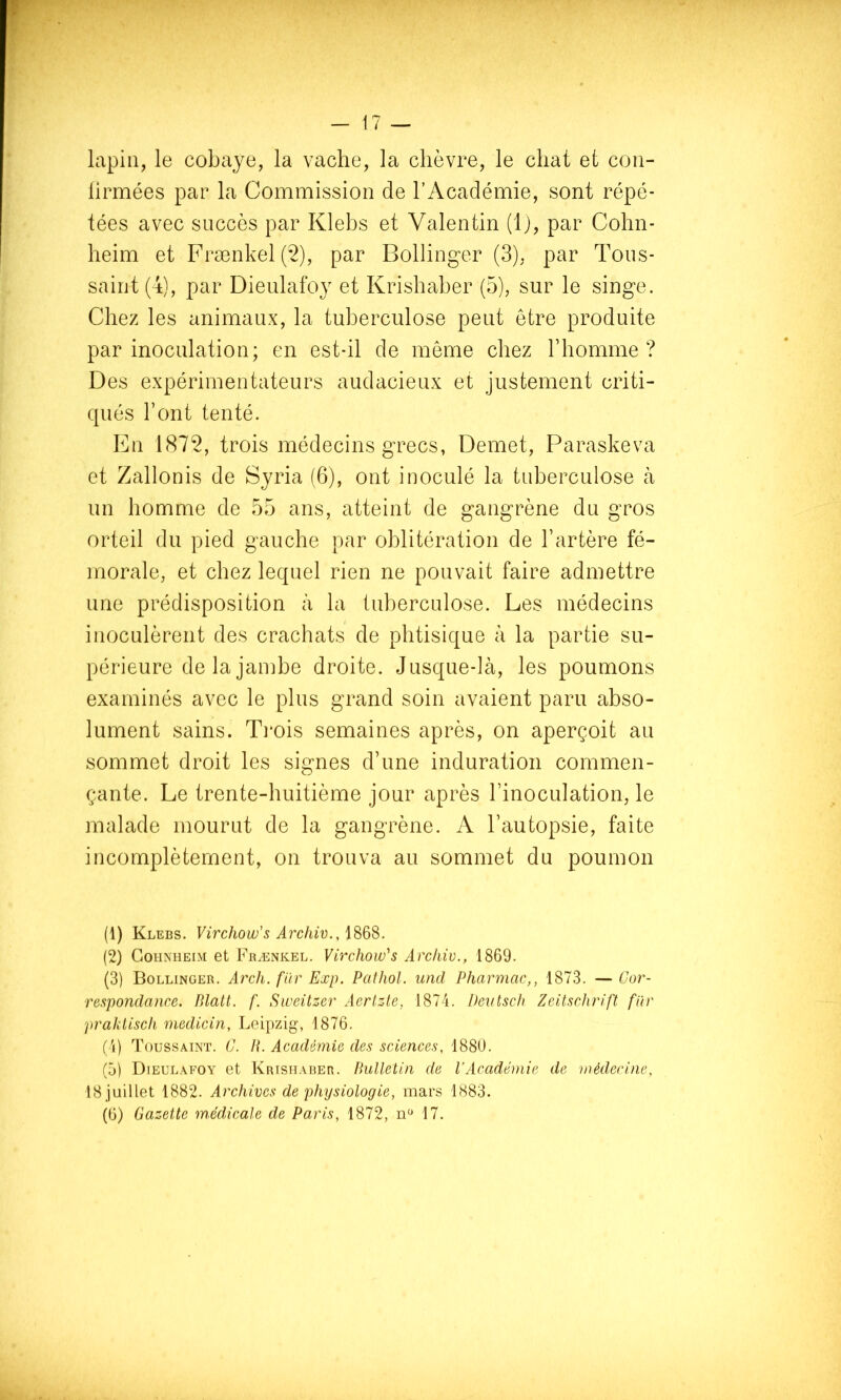 — 17 — lapin, le cobaye, la vache, la chèvre, le chat et con- lirmées par la Commission de l’Académie, sont répé- tées avec succès par Klebs et Valentin (Ij, par Cohn- heim et Frænkel(*2), par Bollinger (3), par Tous- saint (i), par Dieulafoy et Krishaber (5), sur le singe. Chez les animaux, la tuberculose peut être produite par inoculation; en est-il de meme chez l’homme? Des expérimentateurs audacieux et justement criti- qués l’ont tenté. En 1872, trois médecins grecs, Demet, Paraskeva et Zallonis de Syria (6), ont inoculé la tuberculose à un homme de 55 ans, atteint de gangrène du gros orteil du pied gauche par oblitération de l’artère fé- morale, et chez lequel rien ne pouvait faire admettre une prédisposition à la tuberculose. Les médecins inoculèrent des crachats de phtisique à la partie su- périeure de la jambe droite. Jusque-là, les poumons examinés avec le plus grand soin avaient paru abso- lument sains. Ti'ois semaines après, on aperçoit au sommet droit les signes d’une induration commen- çante. Le trente-huitième jour après l’inoculation, le malade mourut de la gangrène. A l’autopsie, faite incomplètement, on trouva au sommet du poumon (1) Klebs. Virchow's Archiv., (2) CoiiNHEiM et Frænkel. Virchow^s Arcliiv., 1869. (3) Bollinger. Arch. fur Exp. Palhol. und Pharmac,, 1873. —Cor- respondance. Blalt. f. Sweitzer Aerlzte, 1874. Devtsch Zeitschrift fiir praktisch medicin, Leipzig, 1876. (4) Toussaint. C. H. Académie des sciences, 1880. (5) Dieulafoy et Krishaber. Bulletin de l’Académie de médecine, 18 juillet 1882. Archives de physiologie, mars 1883.