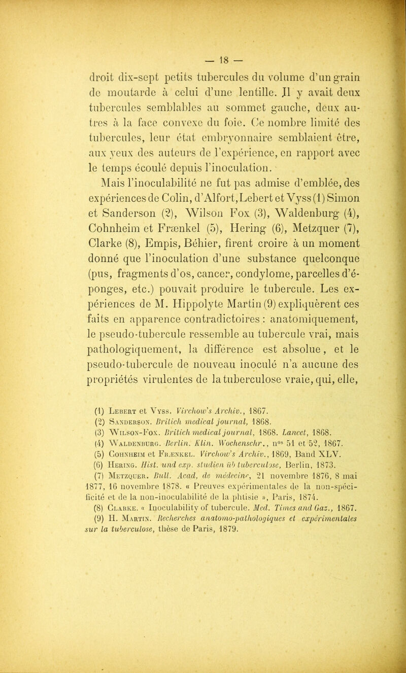 droit dix-sept petits tubercules du volume d’un grain de moutarde à celui d’une lentille. J1 y avait deux tubercules semblables au sommet gauche, deux au- tres à la face convexe du foie. Ce nombre limité des tubercules, leur état embryonnaire semblaient être, aux yeux des auteurs de l’expérience, en rapport avec le temps écoulé depuis l’inoculation. ' Mais l’inoculabilité ne fut pas admise d’emblée, des expériences de Colin, d’Alfort,Lebert et Vyss (1) Simon et Sanderson (2), Wilson Fox (3), Waldenburg (4), Cobnheim et Frænkel (5), Hering (6), Metzquer (7), Clarke (8), Empis, Béhier, firent croire à un moment donné que l’inoculation d’une substance quelconque (pus, fragments d’os, cancer, condylome, parcelles d’é- ponges, etc.) pouvait produire le tubercule. Les ex- périences de M. Hippolyte Martin (9) expliquèrent ces faits en apparence contradictoires : anatomiquement, le pseudo-tubercule ressemble au tubercule vrai, mais pathologiquement, la différence est absolue, et le pseudo-tubercule de nouveau inoculé n’a aucune des propriétés virulentes de la tuberculose vraie, qui, elle, (1) Lebert et Vyss. Virchow's Archiv., 1867. (2) Sanderson. Britich medical journal, 1868. (3) Wilson-Fox. Britich medical journal, 1868. Lancet, 1868. (4) Waldenburg. Berlin. Klin. Wochenschr., 51 et 52, 1867. (5) Gohnheim et FRyENKEL. Virchow'S Archiv., 1869, Band XLV. (6) Bering. Hist. undexp. studien üb tuberculose, Berlin, 1873. (7) Metzquer. Bull. Acad, de médecin^, 21 novembre 1876, 8 mai 1877, 16 novembre 1878. « Preuves expérimentales de la non-spéci- ücité et de la non-inoculabilité de la phtisie », Paris, 1874. (8) Clarke. « Inoculability of tubercule. Med. Times and Gaz., 1867. (9) H. Martin. Becherches anatomo-pathologiques et expérûnentales sur la tuberculose, thèse de Paris, 1879.