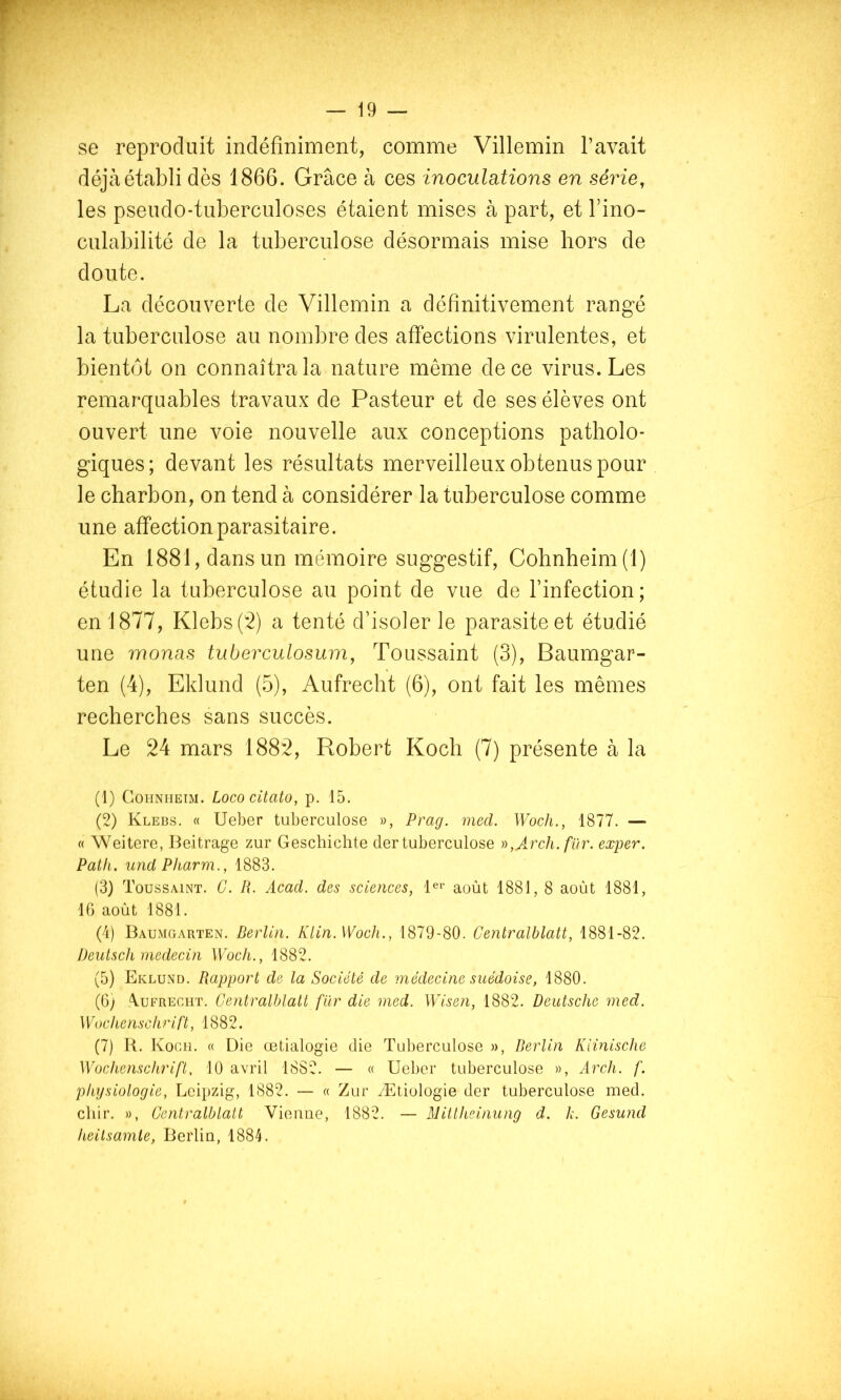 — \9 — se reproduit indéfiniment, comme Villemin Pavait déjà établi dès 1866. Grâce à ces inoculations en série, les pseudo-tuberculoses étaient mises à part, et Pino- culabilité de la tuberculose désormais mise hors de doute. La découverte de Villemin a définitivement rangé la tuberculose au nombre des affections virulentes, et bientôt on connaîtra la nature même de ce virus. Les remarquables travaux de Pasteur et de ses élèves ont ouvert une voie nouvelle aux conceptions patholo- giques; devant les résultats merveilleux obtenus pour le charbon, on tend à considérer la tuberculose comme une affection parasitaire. En 1881, dans un mémoire suggestif, Cohnheim(l) étudie la tuberculose au point de vue de Pinfection; en 1877, Klebsp2) a tenté d’isoler le parasite et étudié une monas tuberculosuin, Toussaint (3), Baumgar- ten (4), Eklund (5), Aufrecht (6), ont fait les mêmes recherches sans succès. Le 24 mars 1882, Robert Koch (7) présente à la (1) CoHNiiEiM. Lococitato, p. 15. (2) Kleds. « Ueber tuberculose », Prag. mecl. Woch., 1877. — « Weitere, Beitrage zur Geschichte (1er tuberculose n,ArclL. für. exper. Path. und Pharm., 1883. (3) Toussaint. C. Iî. Acad, des sciences, Bi- août 1881, 8 août 1881, 10 août 1881. (4) BaumcxArten. Derlin. Klin. Woch., 1879-80. Centralblatt, 1881-82. Deutsch médecin Woch., 1882. (5) Eklund. Rapport de la Société de médecine suédoise, 1880. (6) Aufrecht. Centralblatt fur die med. Wisen, 1882. Deutsche med. Wochenschrift, 1882. (7) R. Koch. « Die œtialogie die TLd)erculose », Berlin Kiinische Wochenschrift, 10 avril 1882. — « Ueber tuberculose », Arch. f. physiologie, Leipzig, 1882. — « Zur Ætiologie der tuberculose med. chir. », Centralblatt Vieiiue, 1882. — Millheinung d. h. Gesund heilsamte, Berlin, 1884.
