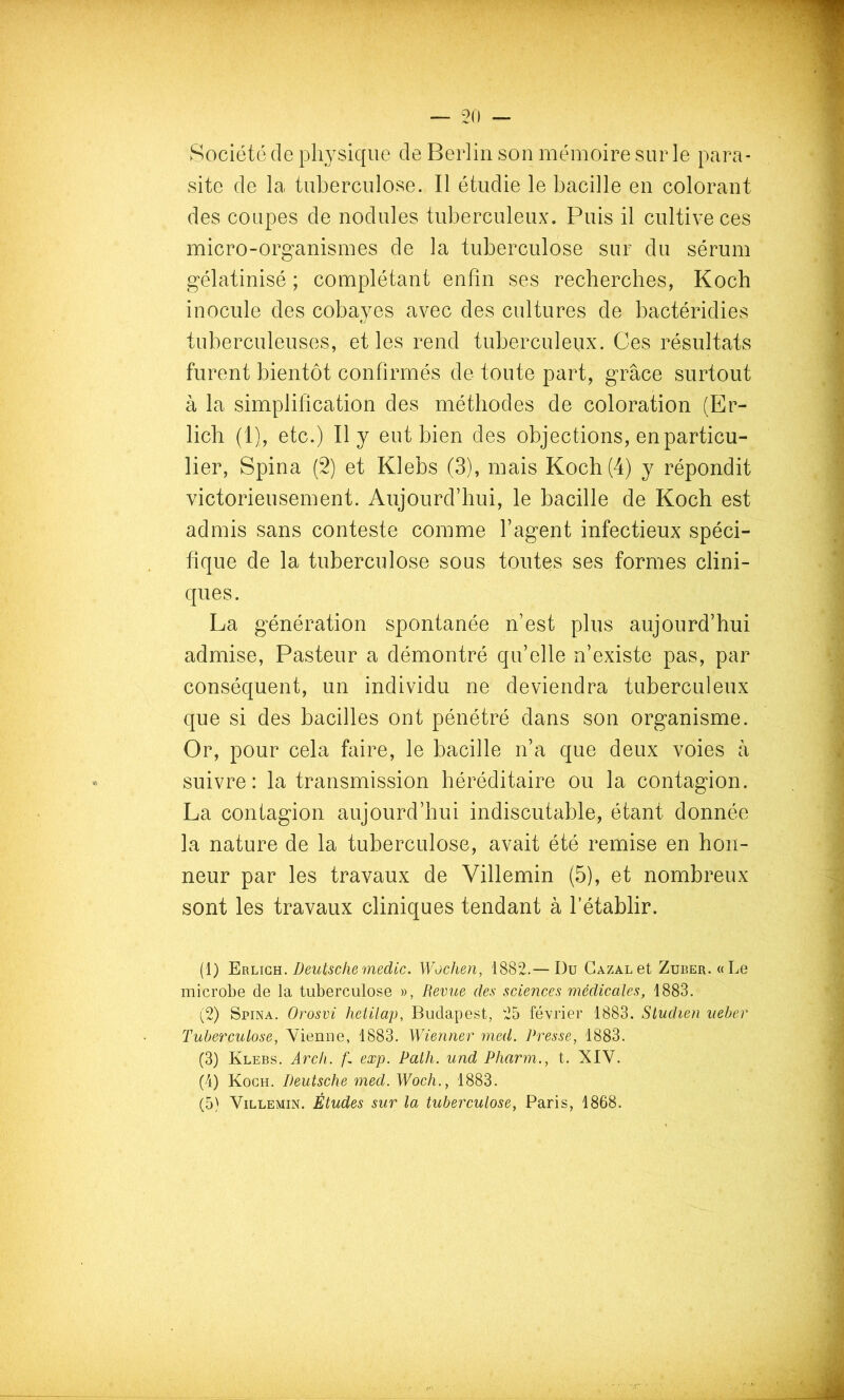 Société de physique de Berlin son mémoire sur le para- site de la tuberculose. Il étudie le bacille en colorant des coupes de nodules tuberculeux. Puis il cultive ces micro-organismes de la tuberculose sur du sérum gélatinisé ; complétant enfin ses recherches, Koch inocule des cobayes avec des cultures de bactéridies tuberculeuses, et les rend tuberculeux. Ces résultats furent bientôt confirmés de toute part, grâce surtout à la simplification des méthodes de coloration (Er- licb (1), etc.) Il y eut bien des objections, en particu- lier, Spina (2) et Klebs (3), mais Koch (4) y répondit victorieusement. Aujourd’hui, le bacille de Koch est admis sans conteste comme l’agent infectieux spéci- fique de la tuberculose sous toutes ses formes clini- ques. La génération spontanée n’est plus aujourd’hui admise, Pasteur a démontré qu’elle n’existe pas, par conséquent, un individu ne deviendra tuberculeux que si des bacilles ont pénétré dans son organisme. Or, pour cela faire, le bacille n’a que deux voies à suivre: la transmission héréditaire ou la contagion. La contagion aujourd’hui indiscutable, étant donnée la nature de la tuberculose, avait été remise en hon- neur par les travaux de Villemin (5), et nombreux sont les travaux cliniques tendant à l’établir. (1) Deutschemedic. Wochen, 1882.—Du GazalgI Zuber. «Le microbe de la tuberculose », Revue des sciences médicales, 1883. (2) Spina. Orosvi hetilap, Budapest, 25 février 1883. Studien iieher Tuberculose, Vienne, 1883. Wienner rned. Presse, 1883. (3) Klebs. Arch. g exp. PatJi. und Pharm., t. XIV. (4) Koch. Deutsche med. Woch., 1883. (5) Villemin. Études sur la tuberculose, Paris, 1868.