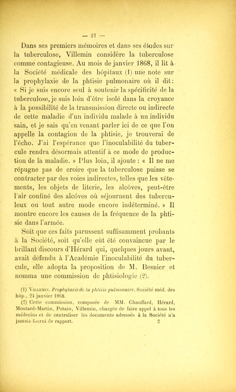 Dans ses premiers mémoires et dans ses ékides sur la tuberculose, Villemin considère la tuberculose comme contagieuse. Au mois de janvier 1868, il lit à- la Société médicale des hôpitaux (1) une note sur la prophylaxie de la phtisie pulmonaire où il dit: « Si je suis encore seul à soutenir la spécificité de la tuberculose, je suis loin d’être isolé dans la croyance à la possibilité de la transmission directe ou indirecte de cette maladie d’un individu malade à un individu sain, et je sais qu’en venant parler ici de ce que l’on appelle la contagion de la phtisie, je trouverai de l’écho. J’ai l’espérance que l’inoculabilité du tuber- cule rendra désormais attentif à ce mode de produc- tion de la maladie. » Plus loin, il ajoute : « Il ne me répugne pas de croire que la tuberculose puisse se contracter par des voies indirectes, telles que les vête- ments, les objets de literie, les alcôves, peut-être l’air confiné des alcôves où séjournent des tubercu- leux ou tout autre mode encore indéterminé. » Il montre encore les causes de la fréquence de la phti- sie dans l’armée. Soit que ces faits parussent suffisamment probants à la Société, soit qu’elle eût été convaincue par le brillant discours d’PIérard qui, quelques jours avant, avait défendu à l’Académie l’inoculabilité du tuber- cule, elle adopta la proposition de M. Besnier et nomma une commission de phtisiologie (’2). (1) Villemin. Prophylaxie de la phlisie pulmonaire. Société méd. des liôp., 24 janvier 1868. (2) Cette commission, composée de MM. Chauffard, Hérard, Moutard-Martin, Potain, Villemin, chargée de faire appel à tous les médecins et de centraliser les documents adressés à la Société n’a