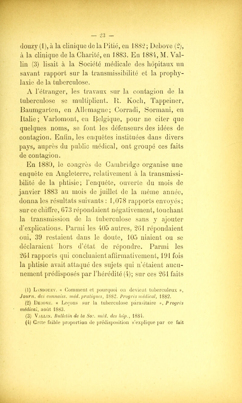 (louzy (1), à la clinique de la Fdtié, en 188*2 ; Debove (2j, à la clinique de la Charité, en 1883. En 1884, M. Val- lin (3) lisait à la Société médicale des hôpitaux un savant rapport sur la transmissibilité et la prophy- laxie de la tuberculose. A l’étranger, les travaux sur la contagion de la tuberculose se multiplient. R. Koch, Tappeiner, Baumgarten, en Allemagne; Corradi, Sormani, en Italie; Varlomont, en Belgique, pour ne citer que quelques noms, se font les défenseurs des idées de contagion. Enfin, les enquêtes instituées dans divers pays, auprès du public médical, ont groupé ces faits de contagion. En 1880, le congrès de Cambridge organise une enquête en Angleterre, relativement à la transmissi- bilité de la phtisie; l’enquête, ouverte du mois de janvier 1883 au mois de juillet de la même année, donna les résultats suivants : 1,078 rapports envoyés; sur ce chiffre, G73 répondaient négativement, touchant la transmission de la tuberculose sans y ajouter d’explications. Parmi les 405 autres, 261 répondaient oui, 39 restaient dans le doute, 105 niaient ou se déclaraient hors d’état de répondre. Parmi les 261 rapports qui concluaient affirmativement, 191 fois la phtisie avait attaqué des sujets qui n’étaient aucu- nement prédisposés par l’hérédité (4); sur ces 261 faits (1) Landouzv. « Comment et pourtjuoi on devient tuberculeux », Journ. des cunnaiss. méd. pratiques, 1882. Progrès médical, 1882. (2) Deuove. « Leçons sur la tuberculose parasitaire Progrès médical, août 1883. (3) Vallin. Bulletin de la Soc. méd. des hop., 188L