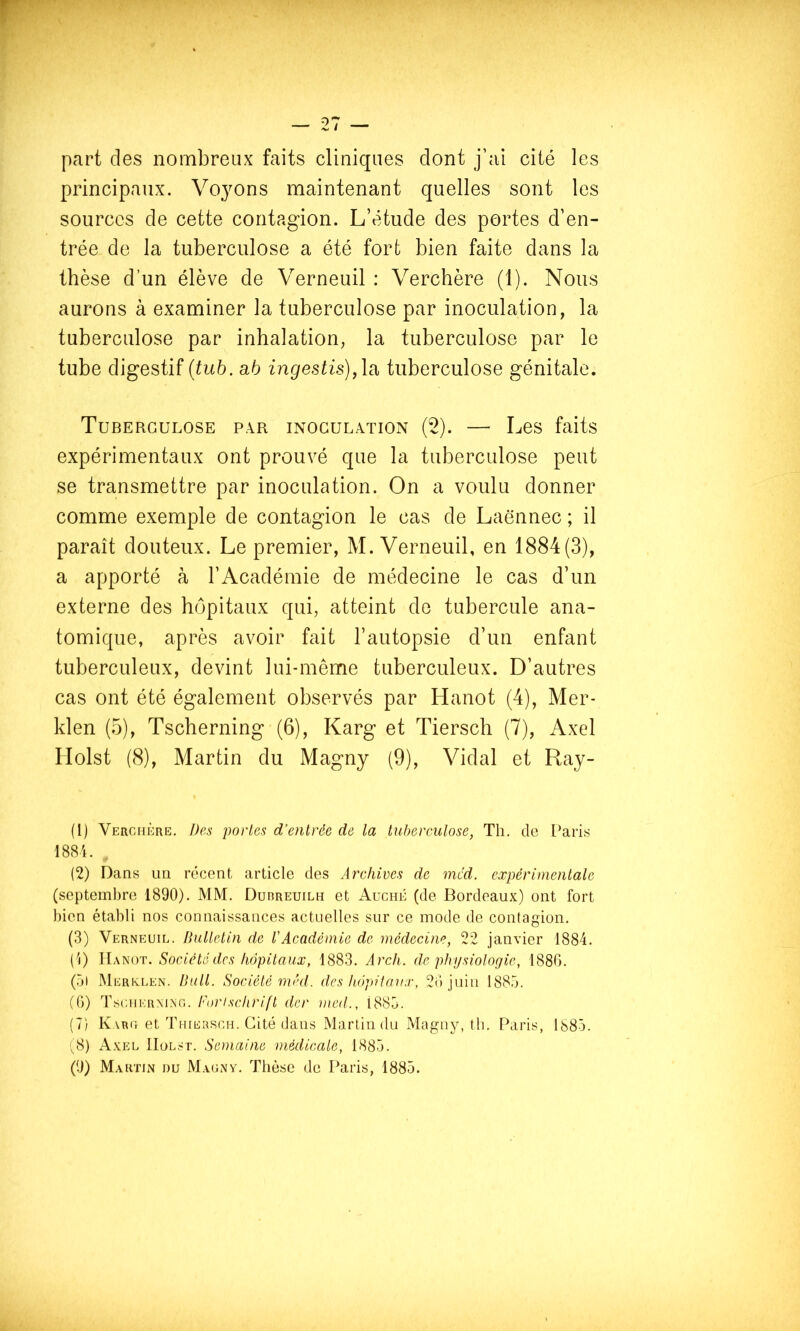 part des nombreux faits cliniques dont j’ai cité les principaux. Voyons maintenant quelles sont les sources de cette contagion. L’étude des portes d’en- trée de la tuberculose a été fort bien faite dans la thèse d’un élève de Verneuil : Verchère (1). Nous aurons à examiner la tuberculose par inoculation, la tuberculose par inhalation, la tuberculose par le tube digestif {tub. ah ingestis),\a, tuberculose génitale. Tuberculose par inoculation (2). — Les faits expérimentaux ont prouvé que la tuberculose peut se transmettre par inoculation. On a voulu donner comme exemple de contagion le cas de Laënnec ; il paraît douteux. Le premier, M. Verneuil, en 1884(3), a apporté à l’Académie de médecine le cas d’un externe des hôpitaux qui, atteint de tubercule ana- tomique, après avoir fait l’autopsie d’un enfant tuberculeux, devint lui-même tuberculeux. D’autres cas ont été également observés par Hanot (4), Mer- klen (5), Tscherning (6), Karg et Tiersch (7), Axel Holst (8), Martin du Magny (9), Vidal et Ray- (1) Verchère. Des portes d’entrée de ta tuhercutose, Th. de i’aris 188'i. . (2) Dans un récent article des Arehives de mcd. expérimentale (septembre 1890). MM. Duoreuilh et AuciiÉ (de Bordeaux) ont fort bien établi nos connaissances actuelles sur ce mode de contagion. (3) Verneuil. Buttetin de VAeadémie de médecine, 22 janvier 1884. (i) Société des hôpitaux, 1883. Arch. de physiologie, 1886. (5l MerivLen. Butt. Société rned. des hôpitaux, 26 juin 1885. (6) TscHKRMNf'.. Fiirisehrift der u\e(t., 1885. (7) Karc et Thiersch. Cité dans Martin du Magny, tb. Paris, 1885. (8) Axel IIol.'T. Semaine médieate, 1885.