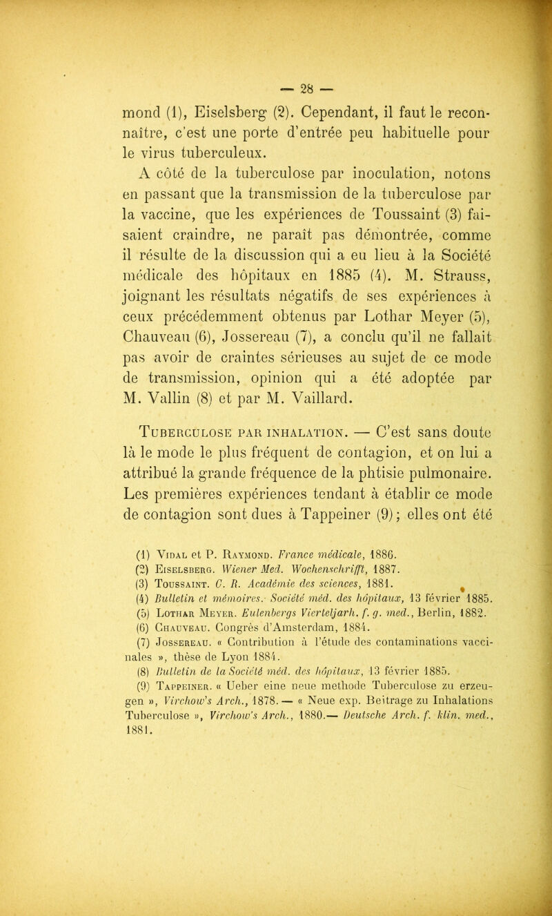 mond (1), Eiselsberg (2). Cependant, il faut le recon- naître, c’est une porte d’entrée peu habituelle pour le virus tuberculeux. A côté de la tuberculose par inoculation, notons en passant que la transmission de la tuberculose par la vaccine, que les expériences de Toussaint (3) fai- saient craindre, ne paraît pas démontrée, comme il résulte de la discussion qui a eu lieu à la Société médicale des hôpitaux en 1885 (4). M. Strauss, joignant les résultats négatifs de ses expériences à ceux précédemment obtenus par Lothar Meyer (5), Chauveau (6), Jossereau (7), a conclu qu’il ne fallait pas avoir de craintes sérieuses au sujet de ce mode de transmission, opinion qui a été adoptée par M. Vallin (8) et par M. Vaillard. Tuberculose par inhalation. — C’est sans doute là le mode le plus fréquent de contagion, et on lui a attribué la grande fréquence de la phtisie pulmonaire. Les premières expériences tendant à établir ce mode de contagion sont dues à Tappeiner (9) ; elles ont été (1) Vidal et P. Raymond. France médicale, 1886. (2) Eiselsberg. Wiener Med. Wochenschrifft, 1887. (3) Toussaint. C. R. Académie des sciences, 1881. ^ (4) Bulletin et mémoires.- Société méd. des hôpitaux, 13 février 1885. (5) Lothar Meyer. Eulenbergs Vierteljarh. f. g. med., Berlin, 1882. (6) Chauveau. Congrès d’Amsterdam, 1884. (7) Jossereau. « Contribution à l’étude des contaminations vacci- nales », thèse de Lyon 1884. (8) Bulletin de la Société méd. des hôpitaux, 13 février 1885. (9) Tappeiner. « Ueber eine neue méthode Tuberculose zu erzeu- gen », Virchow's Arch., 1878.— « Neue exp. Beitrage zu Inhalations Tuberculose », Virchow’s Arch., 1880.— Deutsche Arch. f. Idin. med., 1881.