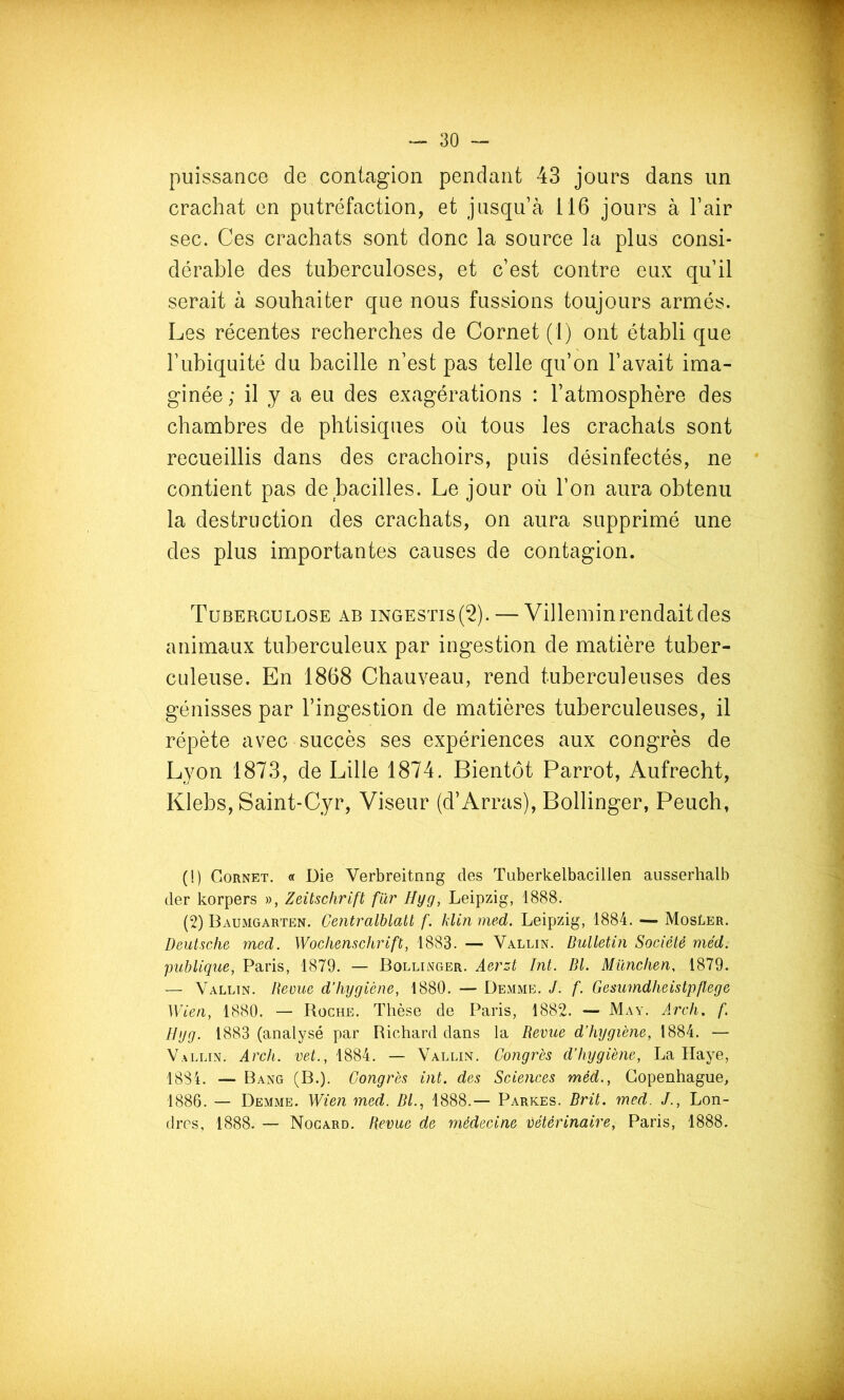 puissance de contagion pendant 43 jours dans un crachat en putréfaction, et jusqu’à 116 jours à l’air sec. Ces crachats sont donc la source la plus consi- dérable des tuberculoses, et c’est contre eux qu’il serait à souhaiter que nous fussions toujours armés. Les récentes recherches de Cornet (1) ont établi que l’ubiquité du bacille n’est pas telle qu’on l’avait ima- ginée ; il y a eu des exagérations : l’atmosphère des chambres de phtisiques où tous les crachats sont recueillis dans des crachoirs, puis désinfectés, ne contient pas de bacilles. Le jour où l’on aura obtenu la destruction des crachats, on aura supprimé une des plus importantes causes de contagion. Tuberculose ab ingestis(2). — Villemin rendait des animaux tuberculeux par ingestion de matière tuber- culeuse. En 1868 Chauveau, rend tuberculeuses des génisses par l’ingestion de matières tuberculeuses, il répète avec succès ses expériences aux congrès de Lyon 1873, de Lille 1874. Bientôt Parrot, Aufrecht, Klebs, Saint-Cyr, Viseur (d’Arras), Bollinger, Peuch, (!) Cornet. « Die Verbreitnng des Tuberkelbacillen ausserhalb der korpers », Zeitschrift f'àr Hyg, Leipzig, 1888. (2) Baumgarten. Ce?itralblatt f. hlin med. Leipzig, 1884. — MosLer. Deutsche med. Wochenschrift, 1883. — Vallin. Bulletin Société med. publique, Paris, 1879. — Bollinger. Aerzt Int. Bl. München, 1879. — Vallin. Revue d’hygiène, 1880. — Demme. J. f. Gesumdheistpfl,ege Wien, 1880. — Roche. Thèse de Paris, 1882. — May. Arch, f Hyg. 1883 (analysé par Richard dans la Revue d’hygiène, 1884. — Vallin. Arch. vet., 1884. — Vallin. Congrès d’hygiène, La Haye, 18S4. — Bang (B.). Congrès int. des Sciences méd., Copenhague, 1886. — Demme. Wien med. Bl.., 1888.— Parkes. Brit. med. J., Lon- dres, 1888. — Nogard. Revue de 77iédecine vétérinaire, Paris, 1888.