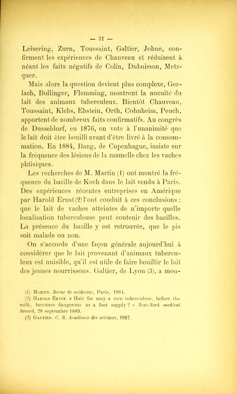 Leisering’, Zurn, Toussaint, Galtier, Johne, con- firment les expériences de Chauveau et réduisent à néant les faits négatifs de Colin, Dubuisson, Metz- quer. Mais alors la question devient plus complexe, Cer- lach, Bollinger, Flemming, montrent la nocuité du lait des animaux tuberculeux. Bientôt Chauveau, Toussaint, Klebs, Ebstein, Orth, Cobnheim, Peuch, apportent de nombreux faits confirmatifs. Au congrès de Dusseldorf, en 1876, on vote à runanimité que le lait doit être bouilli avant d’être livré à la consom- mation. En 1884, Bang, de Copenhague, insiste sur la fréquence des lésions de la mamelle chez les vaches phtisiques. Les recherches de M. Martin (1) ont montré la fré- quence du bacille de Koch dans le lait vendu à Paris. Des expériences récentes entreprises en Amérique par Harold Ernst (2) l’ont conduit à ces conclusions : que le lait de vaches atteintes de n’importe quelle localisation tuberculeuse peut contenir des bacilles. La présence du bacille y est retrouvée, que le pis soit malade ou non. On s’accorde d’une façon générale aujourd’hui à considérer que le lait provenant d’animaux tubercu- leux est nuisible, qu’il est utile de faire bouillir le lait des jeunes nourrissons. Caltier, de Lyon (3), a mon- (I) Martin. Revue de médecine, IMris, 1884. ('2) ITarolt) Ernst. « llair for may a cow tuberculose, liefore tlie inilk, liecomes daugeroiis as a foot supply ? » New-York medical Record, 28 septembre 1889.