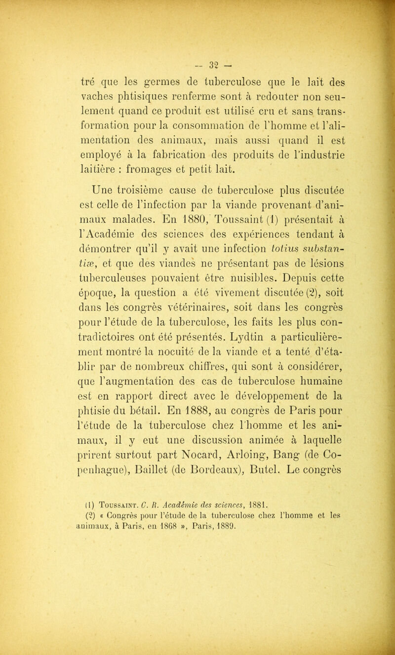 tré que les germes de tuberculose que le lait des vaches phtisiques renferme sont à redouter non seu- lement quand ce produit est utilisé cru et sans trans- formation pour la consommation de Thomme et l’ali- mentation des animaux, mais aussi quand il est employé à la fabrication des produits de l’industrie laitière : fromages et petit lait. Une troisième cause de tuberculose plus discutée est celle de l’infection par la viande provenant d’ani- maux malades. En 1880, Toussaint (1) présentait à l’Académie des sciences des expériences tendant à démontrer qu’il y avait une infection totius siihstan- tiæ, et que des viandes ne présentant pas de lésions tuberculeuses pouvaient être nuisibles. Depuis cette époque, la question a été vivement discutée (2), soit dans les congrès vétérinaires, soit dans les congrès pour l’étude de la tuberculose, les faits les plus con- tradictoires ont été présentés. Lydtin a particulière- ment montré la nocuité de la viande et a tenté d’éta- blir par de nombreux chiffres, qui sont à considérer, que l’augmentation des cas de tuberculose humaine est en rapport direct avec le développement de la phtisie du bétail. En 1888, au congrès de Paris pour l’étude de la tuberculose chez l'homme et les ani- maux, il y eut une discussion animée à laquelle prirent surtout part Nocard, Arloing, Bang (de Co- penhague), Baillet (de Bordeaux), Butel. Le congrès (1) Toussaint. G. R. Académie des sciences, 1881. (2) « Congrès pour Pétude de la tuberculose chez l’homme et les animaux, à Paris, en 1868 », Paris, 1889.