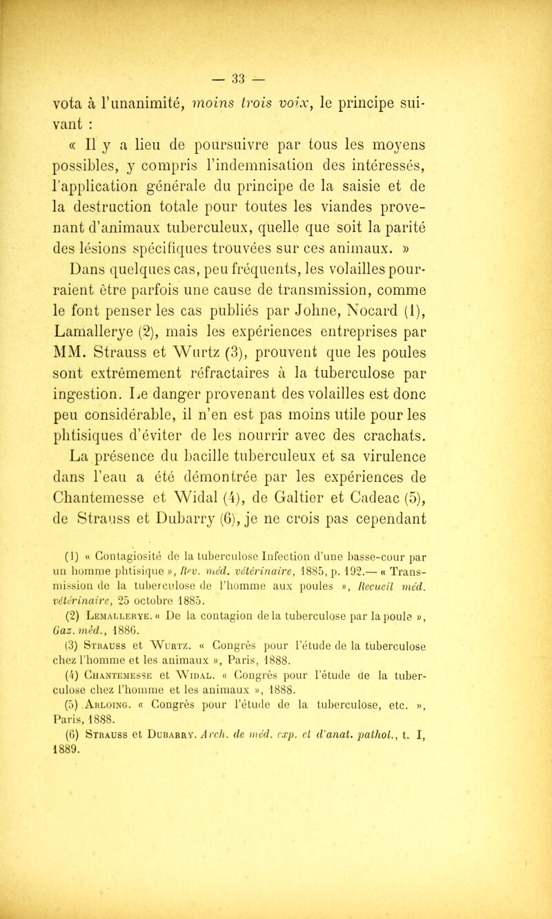 f I J vota à r unanimité, moins trois voix^ le principe sui- vant : (( Il y a lieu de poursuivre par tous les moyens possibles, y compris rindemnisation des intéressés, l’application générale du principe de la saisie et de la destruction totale pour toutes les viandes prove- nant d’animaux tuberculeux, quelle que soit la parité des lésions spécifiques trouvées sur ces animaux. » Dans quelques cas, peu fréquents, les volailles pour- raient être parfois une cause de transmission, comme le font penser les cas publiés par Johne, Nocard (1), Lamallerye (2), mais les expériences entreprises par MM. Strauss et Wurtz (3), prouvent que les poules sont extrêmement réfractaires à la tuberculose par ingestion. Le danger provenant des volailles est donc peu considérable, il n’en est pas moins utile pour les phtisiques d’éviter de les nourrir avec des crachats. La présence du bacille tuberculeux et sa virulence dans l’eau a été démontrée par les expériences de Chantemesse et Widal (4), de Galtier et Cadeac (5), de Strauss et Dubarry (6), je ne crois pas cependant (1) « Contagiosité de la tuberculose Infection d’une basse-cour par un homme phtisique », Rf’V. 'Otéd. vélérinaire, 1885, p. 192.— « Trans- mission do la tuberculose de l’homme aux poules », Recueil méd. vétérinaire, 25 octobre 1885. (2) Lemallerye.« De la contagion delà tuberculose par la poule », Gaz. méd., 1886. (3) Strauss et Wurtz. « Congrès pour l’étude de la tuberculose chez l’homme et les animaux », Paris, 1888. (4) Chantemesse et Widal. « Congrès pour l’étude de la tuber- culose chez l’homme et les animaux », 1888. (5) .Arloing. « Congrès pour l’étude de la tuberculose, etc. », Paris, 1888. (6) Strauss et Dubarry. Arch. de méd. cxp. el d’anat. pathol., t. I, 1889.