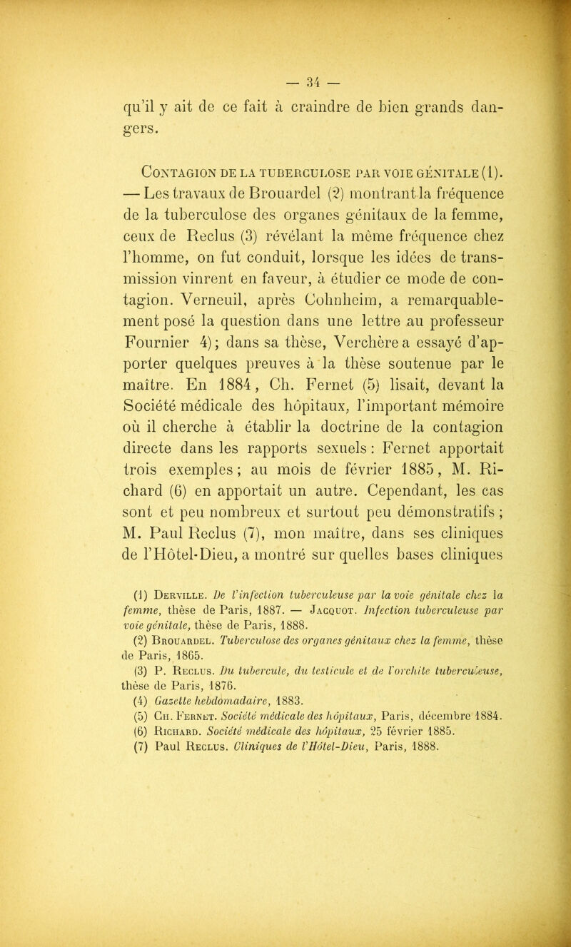 qu’il y ait de ce fait à craindre de bien grands dan- gers. Contagion de la tuberculose par voie génitale (1). — Les travaux de Broiiardel (2) montrant la fréquence de la tuberculose des organes génitaux de la femme, ceux de Reclus (3) révélant la même fréquence chez l’homme, on fut conduit, lorsque les idées de trans- mission vinrent en faveur, à étudier ce mode de con- tagion. Verneuil, après Cohnheim, a remarquable- ment posé la question dans une lettre au professeur Fournier 4) ; dans sa thèse, Verchère a essayé d’ap- porter quelques preuves à la thèse soutenue par le maître. En 1884, Ch. Fernet (5) lisait, devant la Société médicale des hôpitaux, l’important mémoire où il cherche à établir la doctrine de la contagion directe dans les rapports sexuels : Fernet apportait trois exemples; au mois de février 1885, M. Ri- chard (6) en apportait un autre. Cependant, les cas sont et peu nombreux et surtout peu démonstratifs ; M. Paul Reclus (7), mon maître, dans ses cliniques de l’Hôtel-Dieu, a montré sur quelles bases cliniques (1) Derville. De Vinfection tuberculeuse par la voie génitale chez la femme, thèse de Paris, 1887. — Jacquot. Infection tuberculeuse par voie génitale, thèse de Paris, 1888. (2) Brouardel. Tubereulose des organes génitaux chez la femme, thèse de Paris, 1865. (3) P. Reclus. Du tubercule, du testicule et de l'orchite tuberculeuse, thèse de Paris, 1876. (4) Gazette hebdomadaire, 1883. (5) Société médicale des hôpitaux, Paris, décembre 1884. (6) Richard. Société médicale des hôpitaux, 25 février 1885. (7) Paul Reclus. Cliniques de VHôtel-Dieu, Paris, 1888.
