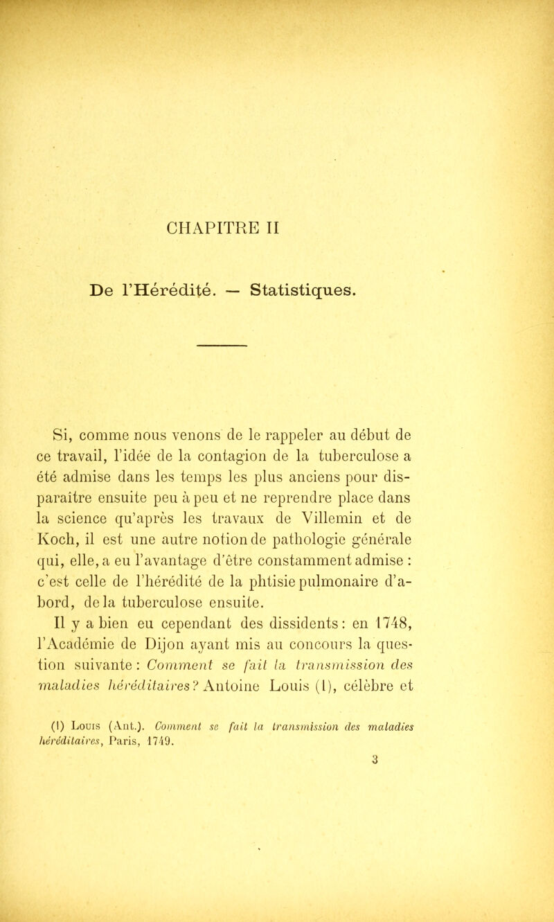 De l’Hérédité. — Statistiques. Si, comme nous venons de le rappeler au début de ce travail, l’idée de la contagion de la tuberculose a été admise dans les temps les plus anciens pour dis- paraître ensuite peu à peu et ne reprendre place dans la science qu’après les travaux de Villemin et de Koch, il est une autre notion de pathologie générale qui, elle, a eu l’avantage d’être constamment admise : c’est celle de l’hérédité de la phtisie pulmonaire d’a- bord, delà tuberculose ensuite. Il y a bien eu cependant des dissidents: en 1748, l’Académie de Dijon ayant mis au concours la ques- tion suivante : Comment se fait la transmission des maladies Jiéréditaires? Antoine Louis (l), célèbre et (1) Louis (Ant.). Comment se fait la transmission des maladies héréditaires, Paris, 1749. 3